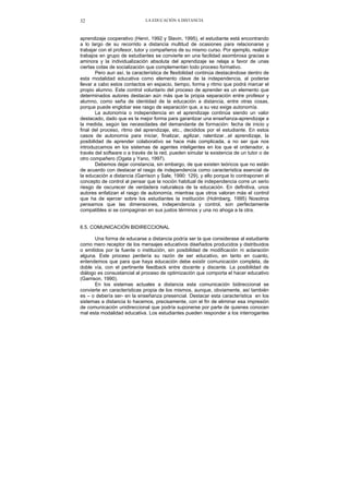 LA EDUCACIÓN A DISTANCIA32
aprendizaje cooperativo (Henri, 1992 y Slavin, 1995), el estudiante está encontrando
a lo largo de su recorrido a distancia multitud de ocasiones para relacionarse y
trabajar con el profesor, tutor y compañeros de su mismo curso. Por ejemplo, realizar
trabajos en grupo de estudiantes se convierte en una facilidad asombrosa gracias a
aminora y la individualización absoluta del aprendizaje se relaja a favor de unas
ciertas cotas de socialización que complementan todo proceso formativo.
Pero aun así, la característica de flexibilidad continúa destacándose dentro de
esta modalidad educativa como elemento clave de la independencia, al poderse
llevar a cabo estos contactos en espacio, tiempo, forma y ritmo que podrá marcar el
propio alumno. Este control voluntario del proceso de aprender es un elemento que
determinados autores destacan aún más que la propia separación entre profesor y
alumno, como seña de identidad de la educación a distancia, entre otras cosas,
porque puede englobar ese rasgo de separación que, a su vez exige autonomía.
La autonomía o independencia en el aprendizaje continúa siendo un valor
destacado, dado que es la mejor forma para garantizar una enseñanza-aprendizaje a
la medida, según las necesidades del demandante de formación: fecha de inicio y
final del proceso, ritmo del aprendizaje, etc., decididos por el estudiante. En estos
casos de autonomía para iniciar, finalizar, agilizar, ralentizar...el aprendizaje, la
posibilidad de aprender colaborativo se hace más complicada, a no ser que nos
introduzcamos en los sistemas de agentes inteligentes en los que el ordenador, a
través del software o a través de la red, pueden simular la existencia de un tutor o de
otro compañero (Ogata y Yano, 1997).
Debemos dejar constancia, sin embargo, de que existen teóricos que no están
de acuerdo con destacar el rasgo de independencia como característica esencial de
la educación a distancia (Garrison y Sale, 1990: 129), y ello porque lo contraponen al
concepto de control al pensar que la noción habitual de independencia corre un serio
riesgo de oscurecer de verdadera naturaleza de la educación. En definitiva, unos
autores enfatizan el rasgo de autonomía, mientras que otros valoran más el control
que ha de ejercer sobre los estudiantes la institución (Holmberg, 1995) Nosotros
pensamos que las dimensiones, independencia y control, son perfectamente
compatibles si se compaginan en sus justos términos y una no ahoga a la otra.
6.5. COMUNICACIÓN BIDIRECCIONAL
Una forma de educarse a distancia podría ser la que considerase al estudiante
como mero receptor de los mensajes educativos diseñados producidos y distribuidos
o emitidos por la fuente o institución, sin posibilidad de modificación ni aclaración
alguna. Este proceso perdería su razón de ser educativo, en tanto en cuanto,
entendemos que para que haya educación debe existir comunicación completa, de
doble vía, con el pertinente feedback entre docente y discente. La posibilidad de
diálogo es consustancial al proceso de optimización que comporta el hacer educativo
(Garrison, 1990).
En los sistemas actuales a distancia esta comunicación bidireccional se
convierte en características propia de los mismos, aunque, obviamente, así también
es – o debería ser- en la enseñanza presencial. Destacar esta característica en los
sistemas a distancia lo hacemos, precisamente, con el fin de eliminar esa impresión
de comunicación unidireccional que podría suponerse por parte de quienes conocen
mal esta modalidad educativa. Los estudiantes pueden responder a los interrogantes
 