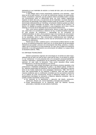 BASES CONCEPTUALES 33
planteados en sus materiales de estudio o a través del tutor, pero a la vez pueden
iniciar el diálogo.
Y este diálogo real lo inician proponiendo cuestiones a los docentes – sean
éstos los de la sede central o, en el caso de instituciones masivas, los supervisores,
tutores, consultores o asesores- que les pudieran aclarar previsibles dudas o ampliar
sus conocimientos sobre un determinado tema, así como realizar sugerencias
respecto al diseño del curso, a la estructura de los materiales o al propio desarrollo
del proceso de aprendizaje. Este diálogo también puede ser simulado, a través de la,
denominada reiteradamente por Holmberg, conversación didáctica guiada que deben
propiciar los propios materiales de estudio, entre los autores de los mismos y el
alumno. En realidad se pueden considerar a unos programas como más o menos
distantes, en función de la intensidad de la comunicación bidireccional.
Pero, como hemos señalado anteriormente, demos un paso más al destacar
que, sobre todo en la enseñanza a distancia de hoy, la bidireccionalidad necesaria
en todo proceso de enseñanza – aprendizaje ha de convertirse en
multidireccionalidad, es decir, ahora podemos exigir unos procesos de comunicación
no sólo verticales – de docente a estudiante y viceversa- sino también horizontales,
de los estudiantes entre sí. Esta comunicación multidireccional será mediada a
través de los materiales de estudio y de las vías de comunicación a los que en otro
momento nos referiremos.
Parece que ya nadie cuestiona que la comunicación profesor-alumno no sólo
se da en la enseñanza presencial, sobre todo con el actual aporte de las tecnologías
interactivas que pueden provocar una comunicación más eficaz, próxima y, a veces,
cálida, que la producida en el aula presencial. Es claro que al hablar de enseñanza
presencial, no se está garantizando una comunicación de calidad ni un apoyo eficaz
al estudiante (Salinas, 1995).
6.6. ENFOQUE TECNOLÓGICO
Desde la perspectiva originaria de la tecnología en el sentido de saber hacer,
sabiendo qué se hace, por qué se hace y para qué se hace, no se reduce su ámbito
ni a la “cacharrería”, ni a los productos sino a la concepción procesual planificada,
científica, sistemática y globalizadora de los elementos intervinientes, con el fin de
optimizar, en este caso, la educación. Toda acción educativa eficaz acaba
convirtiéndose en una técnica apoyada en una ciencia.
Obviamente, este enfoque tecnológico que propicia procesos ajustados a las
pretensiones o finalidades establecidas se aplica, o se debería aplicar, también en
los sistemas presénciales de enseñanza. Pero la planificación sistemática y rigurosa
tanto en los niveles institucional como pedagógico (Sarramona, 1986: 104-112) se
hace más imprescindible en los sistemas a distancia, dado que ellos soportan
mayores problemas para su rectificación inmediata que los que podrían producirse
en un sistema de corte convencional. Porque si deseamos realizar con rigor un
planteamiento tecnológico en educación a distancia, debemos considerar que se
pueden cometer importantes errores cuando:
a) Se improvisa en la planificación y ejecución del diseño, producción,
distribución, difusión, etc., de los materiales y mensajes para el estudio.
b) Existe descoordinación en la interacción entre los distintos recursos
personales y materiales de este sistema multimedia.
 