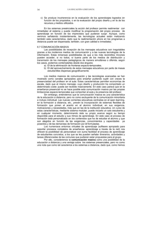 LA EDUCACIÓN A DISTANCIA34
c) Se produce incoherencia en la evaluación de los aprendizajes logrados en
función de los propósitos, o en la evaluación del propio diseño y en la de los
recursos y medios utilizados.
En los sistemas presénciales la acción del profesor permite realimentar con
inmediatez el sistema y puede modificar la programación del propio proceso de
aprendizaje en función de los imprevistos que pudieran surgir. Aunque, como
venimos señalando insistentemente, las tecnologías actuales están matizando
también esta característica, dado que la realimentación ahora en los programas a
distancia puede ser dispensada, también, con gran calidad e inmediatez.
6.7 COMUNICACIÓN MASIVA
Las posibilidades de recepción de los mensajes educativos son inagotables
gracias a los modernos medios de comunicación y a las nuevas tecnologías de la
información. Estas inmensas posibilidades de que a los más recónditos rincones
pueden acceder, si no todos, sí buena parte de los medios de distribución y
transmisión de los mensajes pedagógicos de manera simultánea o diferida, según
los casos, podemos contemplarlas desde dos ángulos:
a) El de la eliminación de fronteras espacio-temporales.
b) El del aprovechamiento de estos mensajes educativos por parte de masas
estudiantiles dispersas geográficamente.
Los medios masivos de comunicación y las tecnologías avanzadas se han
mostrado como canales apropiados para enseñar pudiendo suplir con creces la
presenciaidad del profesor en el aula. Estas características permiten economías de
escala, dado que el mismo mensaje- cuyo diseño y producción ha comportado un
determinado coste- puede ser recibido masivamente. En este caso parece que en la
enseñanza presencial no se hace posible esta comunicación masiva por las propias
limitaciones espacio-temporales que comportan el aula y la presencia del profesor.
Sin embargo, entendemos que la comunicación masiva es una característica
de la educación a distancia, pero no como excluyente de la comunicación minoritaria
e incluso individual. Las nuevas corrientes educativas centradas en el open learning,
en la formación a distancia, etc., prevén la incorporación de sistemas flexibles de
formación que ponen el acento en el alumno individual, en sus exigencia,
motivaciones y necesidades, más que en las de la institución educativa. Un curso de
estas características, mediante sistema modular, puede iniciarlo un solo estudiante y
en cualquier momento, determinando éste su propio avance según su tiempo
disponible para el estudio y sus ritmos de aprendizaje. En este caso el proceso de
formación está personalizado en los contenidos que ha de estudiar el alumno y que
son elegidos en función de las exigencias, conocimientos y capacidades ya
poseídos y de las demandas de formación por él formuladas.
Los numerosos entornos virtuales de aprendizaje (software apropiado para
soportar procesos completos de enseñanza- aprendizaje a través de la red) nos
ofrecen la posibilidad de personalizar con suma facilidad el proceso de aprendizaje
de estudiantes concretos, a los que se les pueden señalar itinerarios, actividades y
tareas diferenciadas de las comunes que pudieran estar propuestas para el grupo.
Por ello, consideremos la comunicación masiva como una posibilidad de la
educación a distancia y una ventaja sobre los sistemas presenciales, pero no como
una nota que como tal caracterice a los sistemas a distancia, dado que, como hemos
 