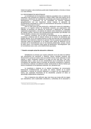 BASES CONCEPTUALES 35
tratado de explicar, esta enseñanza puede estar dirigida también a minorías e incluso
a un solo individuo.
6.8. PROCEDIMIENTOS INDUSTRIALES
La consideración de la enseñanza a distancia concebida como un sistema de
naturaleza cuasi industrial se la debemos a Peters (1983). Este autor estima que la
producción y distribución de materiales de aprendizaje para masas estudiantiles y la
administración y coordinación de las actividades de alumnos dispersos
geográficamente con sus respectivos tutores implican la aplicación de
procedimientos industriales en cuanto a la racionalización del proceso, la división del
trabajo y la producción en masa.3
Pero no cabe duda que esta producción y distribución masiva de materiales y
atención a un ingente número de estudiantes comporta una organización más
inflexible al precisarse de sistemas de producción y distribución de materiales
rígidamente programados y de sistemas de relación entre diseñadores, productores
de material, tutores y alumnos más marcadamente estructurados que dificultan una
relación flexible y cercana a las necesidades personales.
Podemos considerar que el nivel de industrialización de los sistemas de
enseñanza a distancia está en relación directa con el número de estudiantes que
pueden atender, por lo que puede ponerse en duda que ésta sea una característica
definitoria de los sistemas a distancia en general. Para los programas que atienden a
reducidas capas de estudiantes no se exigirá mayor grado de aplicación de los
principios de la industrialización que en los sistemas presénciales, aunque, incluso
en estos casos, sí se requerirá mayor grado de planificación –tecnologización- que
en la enseñanza cara a cara, como anteriormente apuntados.
7. Nuestro concepto actual de educación a distancia
Señalábamos al principio que nuestra pretensión era la de tratar de clarificar
qué entendíamos por educación a distancia. Hemos intentado mantener esa
denominación aunque sin excluir otras que también hemos venido utilizando en este
capítulo y serán vocabulario habitual a lo largo de todo este libro. Pues bien,
explicadas todas y cada una de las características que la diversidad de autores
consultados han aportado sobre el concepto de educación /enseñanza a distancia,
nos atrevemos a esbozar una definición amplia, introduciendo en ella los matices que
hemos considerado en los apartados anteriores. Así, pensamos que:
La enseñanza a distancia es un sistema tecnológico de comunicación
bidireccional (multidireccional), que puede ser masivo, basado en la acción
sistemática y conjunta de recursos didácticos y el apoyo de una organización y
tutoría, que, separados físicamente de los estudiantes, propician en éstos un
aprendizaje independiente (cooperativo).
Pero si deseamos otra definición algo más breve que recoja sólo los rasgos
que entendemos como sustanciales (necesarios y suficientes) de la educación a
3
Volvermos sobre las teorías de Peters en el capítulo 4.
 
