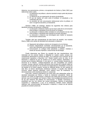 LA EDUCACIÓN A DISTANCIA36
distancia, nos asomaríamos, primero, a la aportación de Verduin y Clark (1991) que
seleccionan estos cuatro:
1. La separación de profesor y alumno durante la mayor parte del proceso
instruccional.
2. La influencia de una organización de apoyo al estudiante.
3. El uso de medios de unión entre el profesor, el estudiante y los
contenidos del curso.
4. La provisión de una comunicación bidireccional entre el profesor, el
tutor o la agencia educativa y el estudiante.
Garrison (1989), sin embargo, destaca los siguientes tres criterios para
identificar procesos de educación a distancia:
1. La educación a distancia implica que la mayor parte de la comunicación
entre profesor y estudiante ocurre de forma no contigua.
2. La educación a distancia debe considerar la comunicación de dos vías
entre profesor y estudiante para soportar el proceso educativo.
3. La educación a distancia usa tecnologías para mediar la necesaria
comunicación bidireccional.
También sólo tres características de esta forma de enseñar, nos muestra
Sherry (1986) como señas de identidad de la educación a distancia:
a) Separación del profesor y alumno en el espacio y/o en el tiempo.
b) Estudio independiente controlado voluntariamente por el estudiante,
como más importante que la propia separación del profesor.
c) Comunicación no contigua entre estudiante y profesor, mediada a
través de recursos impresos u otras formas de tecnología.
Puede observarse que Sherry ha recogido las tres características más
reiteradas por los autores citados y reflejadas en nuestro cuadro, aunque nos
compartimos plenamente la primera de ellas, al no participar de la inclusión de las
conjunciones copulativa y disyuntiva “y/o”. Desde nuestro punto de vista, no es
educación a distancia la que se produce en el mismo espacio, adversativa “o”,
aunque sea en tiempos diferentes, ni nos vale la “y”, porque existen situaciones de
sincronía en la relación profesor-estudiante que son compatibles con nuestro
concepto. Aunque, atención, también afirmamos que la base de la relación debe ser
la asincronía para abundar en los sentidos de independencia y flexibilidad. A la forma
de enseñar en el mismo espacio, aunque en diferente tiempo, en otro capítulo de
este libro, la hemos denominado enseñanza indirecta. A aquella otra relación
síncrona, desde espacios diferentes, como sistema único de enseñanza, la
denominaríamos como enseñanza directa no presencial.
Pues bien, nosotros entendemos que entre esas más destacadas señas de
identidad propuestas por Sherry y hecha la matización precedente, habría de
incluirse una cuarta, la organización o institución que suele guiar el proceso a través
del tutor, que sí es recogida por Verduin y Clark, como protagonista esencial de uno
de los dos extremos del sistema de comunicación. Y también incluiríamos la
posibilidad que hoy nos ofrecen las nuevas tecnologías, referida al aprendizaje
cooperativo o “colaborativo” y que, no lo olvidemos, también vienen utilizando
sistemas más convencionales de educación a distancia, a través de las tutorías
grupales de carácter presencial.
 