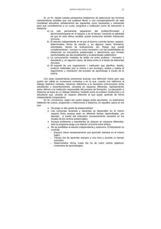 BASES CONCEPTUALES 37
Si, en fin, desde nuestra perspectiva tratásemos de seleccionar las mínimas
características posibles que nos pudieran llevar a una conceptualización de esta
modalidad educativa, señalaríamos las siguientes como necesarias y suficientes
para que consideremos a un curso, programa o institución como de educación a
distancia:
a) La casi permanente separación del profesor/formador y
alumno/participante en el espacio y en el tiempo, haciendo la salvedad
de que en esta última variable, puede producirse también interacción
síncrona.
b) El estudio independiente en el que el alumno controla tiempo, espacio,
determinados ritmos de estudio y, en algunos casos, itinerarios,
actividades, tiempo de evaluaciones, etc. Rasgo que puede
complementarse – aunque no como necesario- con las posibilidades de
interacción en encuentros presénciales o electrónicos que brindan
oportunidades par ala socialización y el aprendizaje colaborativo.
c) La comunicación mediada de doble vía entre profesor / formador y
estudiante y, en algunos casos, de éstos entre sí a través de diferentes
recursos.
d) El soporte de una organización / institución que planifica, diseña,
produce materiales (por sí misma o por encargo), evalúa y realiza el
seguimiento y motivación del proceso de aprendizaje a través de la
tutoría.
Con esas características podríamos avanzar una definición breve pero que
podría ser válida en numerosos contextos y en la que, cuando nos referimos al
diálogo didáctico mediado, hacemos referencia a la necesaria comunicación entre
estudiantes y docentes/tutores, ubicados en espacios diferentes, representando
estos últimos a la institución responsable del proceso de formación. La educación a
distancia se basa en un diálogo didáctico mediado entre el profesor (institución) y el
estudiante que, ubicado en espacio diferente al que aquél, aprende de forma
independiente (cooperativa).
En fin, concluimos, según los cuatro rasgos antes apuntados, no estaríamos
hablando de cursos, programas o instituciones a distancia, en aquellos casos en los
que:
• Se exige un alto grado de presencialidad.
• Las conductas docentes y discentes se desarrollan en el mismo
espacio físico aunque sean en diferente tiempo (aprendizajes, pro
ejemplo, a través del ordenador necesariamente ubicados en los
locales de los centros presenciales).
• Aunque profesores y estudiantes se ubiquen en espacios diferentes,
todo el programa exige una relación síncrona entre ambos.
• No se posibilitan el estudio independiente y autónomo. El estudiante no
controla:
- Espacio (tiene necesariamente que aprender siempre en el mismo
lugar).
- Tiempo (ha de aprender siempre a una hora y durante un tiempo
concreto),
- Determinados ritmos (cada día ha de cubrir ciertos objetivos-
contenidos de aprendizajes).
 