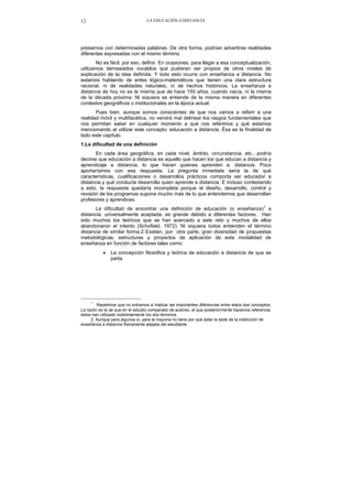 LA EDUCACIÓN A DISTANCIA12
presarnos con determinadas palabras. De otra forma, podrían advertirse realidades
diferentes expresadas con el mismo término.
No es fácil, por eso, definir. En ocasiones, para llegar a esa conceptualización,
utilizamos demasiados vocablos que pudieran ser propios de otros niveles de
explicación de la idea definida. Y todo esto ocurre con enseñanza a distancia. No
estamos hablando de entes lógico-matemáticos que tienen una clara estructura
racional, ni de realidades naturales, ni de hechos históricos. La enseñanza a
distancia de hoy no es la misma que de hace 150 años, cuando nacía, ni la misma
de la década próxima. Ni siquiera se entiende de la misma manera en diferentes
contextos geográficos o institucionales en la época actual.
Pues bien, aunque somos conscientes de que nos vamos a referir a una
realidad móvil y multifacética, no vendrá mal delinear los rasgos fundamentales que
nos permitan saber en cualquier momento a qué nos referimos y qué estamos
mencionando al utilizar este concepto: educación a distancia. Ésa es la finalidad de
todo este capítulo.
1.La dificultad de una definición
En cada área geográfica, en cada nivel, ámbito, circunstancia, etc., podría
decirse que educación a distancia es aquello que hacen los que educan a distancia y
aprendizaje a distancia, lo que hacen quienes aprenden a. distancia. Poco
aportaríamos con esa respuesta. La pregunta inmediata sería la de qué
características, cualificaciones o desarrollos prácticos comporta ser educador a
distancia y qué conducta desarrolla quien aprende a distancia. E incluso contestando
a esto, la respuesta quedaría incompleta porque el diseño, desarrollo, control y
revisión de los programas supone mucho más de lo que entendemos que desarrollan
profesores y aprendices.
La dificultad de encontrar una definición de educación (o enseñanza)1
a
distancia, universalmente aceptada, es grande debido a diferentes factores. Han
sido muchos los teóricos que se han acercado a este reto y muchos de ellos
abandonaron el intento (Schofield, 1972). Ni siquiera todos entienden el término
distancia de similar forma.2 Existen, por otra parte, gran diversidad de propuestas
metodológicas, estructuras y proyectos de aplicación de esta modalidad de
enseñanza en función de factores tales como:
• La concepción filosófica y teórica de educación a distancia de que se
parta.
1
. Repetimos que no entramos a matizar las importantes diferencias entre estos dos conceptos.
La razón es la de que en el estudio comparado de autores, al que posteriormente hacemos referencia,
éstos han utilizado indistintamente los dos términos.
2. Aunque para algunos sí, para la mayoría no tiene por qué estar la sede de la institución de
enseñanza a distancia físicamente alejada del estudiante
 