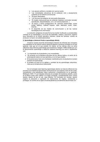 BASES CONCEPTUALES 13
• Los apoyos políticos y sociales con que se cuente.
• Las necesidades educativas de la población mal o escasamente
cubiertas por el sistema convencional.
• El grupo destinatario.
• Los recursos tecnológicos de que pueda disponerse.
• El modelo institucional que se pretenda implantar (unimodal, bimodal,
centralizado, descentralizado, con o sin tutoría presencial...).
• El mayor o menor protagonismo de: sesiones presenciales, correo
postal, teléfono, material impreso, radio, televisión, audio, vídeo,
Internet...
• El desarrollo de los medios de comunicación y de las nuevas
tecnologías de la información.
La evolución vertiginosa de esta forma de enseñar ha llevado a considerables
cambios en su metodología y en el uso de materiales, medios y estructura, aspecto
poco frecuente en el mundo educativo ordinario, donde los cambios, cuando se
producen, lo hacen con extremada lentitud.
2. Aprendizaje a distancia frente a aprendizaje abierto
Iniciamos nuestro recorrido terminológico tratando de enfrentar dos conceptos
muy debatidos en los últimos lustros distancia-abierta y poniendo el énfasis en el que
aprende, más que en el que enseña. En efecto, en los últimos años se viene
utilizando más el término aprendizaje que enseñanza. Keegan (1998) señala que con
la denominación aprendizaje a distancia (distance learning) se viene a representar
que:
• Lo importante es el estudiante y sus necesidades.
• De acuerdo con la literatura educativa de los últimos lustros, el centro de la
preocupación está en el que aprende y no en el que enseña.
• El docente actúa más como facilitador, diseñando junto al estudiante su propio
itinerario de aprendizaje.
• El énfasis se pone en la calidad y cantidad de los aprendizajes adquiridos,
más que en la estructura institucional.
Con el concepto open learning (aprendizaje abierto) se trata de diferenciar los
procesos de enseñanza-aprendizaje recintual de los que acaecen fuera de las aulas,
concediendo a los estudiantes mayor autonomía y autodirección en su aprender.
McKenzie (1979: 17) ya matizaba entonces el concepto de enseñanza abierta, usado
en el Reino Unido para calificar a la Open University, considerándola como «mano
abierta, abierto de par en par, casa abierta». En contraste con cerrado, abierto
sugería la reducción o supresión de restricciones de ingreso, exclusiones y
privilegios. El nombre de la Open University Británica (inicialmente denominada Uni-
 