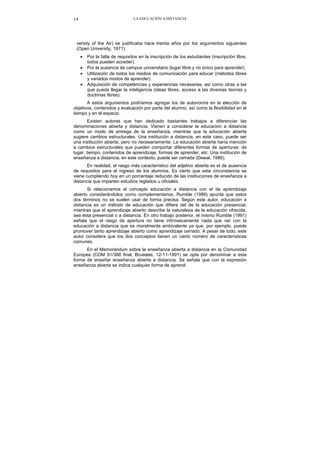 LA EDUCACIÓN A DISTANCIA14
versity of the Air) se justificaba hace treinta años por los argumentos siguientes
(Open University, 1971):
• Por la falta de requisitos en la inscripción de los estudiantes (inscripción libre,
todos pueden acceder).
• Por la ausencia de campus universitario (lugar libre y no único para aprender).
• Utilización de todos los medios de comunicación para educar (métodos libres
y variados modos de aprender).
• Adquisición de competencias y experiencias necesarias, así como otras a las
que pueda llegar la inteligencia (ideas libres, acceso a las diversas teorías y
doctrinas libres).
A estos argumentos podríamos agregar los de autonomía en la elección de
objetivos, contenidos y evaluación por parte del alumno, así como la flexibilidad en el
tiempo y en el espacio.
Existen autores que han dedicado bastantes trabajos a diferenciar las
denominaciones abierta y distancia. Vienen a considerar la educación a distancia
como un modo de entrega de la enseñanza, mientras que la educación abierta
sugiere cambios estructurales. Una institución a distancia, en este caso, puede ser
una institución abierta, pero no necesariamente. La educación abierta haría mención
a cambios estructurales que pueden comportar diferentes formas de aperturas: de
lugar, tiempo, contenidos de aprendizaje, formas de aprender, etc. Una institución de
enseñanza a distancia, en este contexto, puede ser cerrada (Dewal, 1986).
En realidad, el rasgo más característico del adjetivo abierta es el de ausencia
de requisitos para el ingreso de los alumnos. Es cierto que esta circunstancia se
viene cumpliendo hoy en un porcentaje reducido de las instituciones de enseñanza a
distancia que imparten estudios reglados u oficiales.
Si relacionamos el concepto educación a distancia con el de aprendizaje
abierto considerándolos como complementarios, Rumble (1989) apunta que estos
dos términos no se suelen usar de forma precisa. Según este autor, educación a
distancia es un método de educación que difiere del de la educación presencial,
mientras que el aprendizaje abierto describe la naturaleza de la educación ofrecida,
sea ésta presencial o a distancia. En otro trabajo posterior, el mismo Rumble (1991)
señala que el rasgo de apertura no tiene intrínsecamente nada que ver con la
educación a distancia que es moralmente ambivalente ya que, por ejemplo, puede
promover tanto aprendizaje abierto como aprendizaje cerrado. A pesar de todo, este
autor considera que los dos conceptos tienen un cierto número de características
comunes.
En el Memorándum sobre la enseñanza abierta a distancia en la Comunidad
Europea (COM 91/388 final, Bruselas, 12-11-1991) se opta por denominar a esta
forma de enseñar enseñanza abierta a distancia. Se señala que con la expresión
enseñanza abierta se indica cualquier forma de aprendi
 