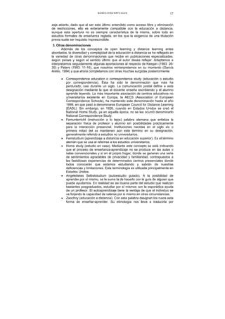 BASES CONCEPTUALES 17
zaje abierto, dado que al ser este último entendido como acceso libre y eliminación
de restricciones, ello es enteramente compatible con la educación a distancia,
aunque esta apertura no es siempre característica de la misma, sobre todo en
estudios formales de enseñanza reglada, en los que la exigencia de una titulación
previa suele ser requisito imprescindible.
3. Otras denominaciones
Además de los conceptos de open learning y distance learning antes
abordados, la diversidad y complejidad de la educación a distancia se ha reflejado en
la variedad de otras denominaciones que recibe en publicaciones especializadas,
según países y según el sentido último que el autor desea reflejar. Adaptamos e
interpretamos seguidamente algunas aportaciones al respecto de Keegan (1983: 26-
30) y Peters (1993: 11-16), que nosotros reinterpretamos en su momento (García
Aretio, 1994) y que ahora completamos con otras muchas surgidas posteriormente:
• Correspondence education o correspondence study (educación o estudio
por correspondencia). Ésta ha sido la denominación que más ha
perdurado, casi durante un siglo. La comunicación postal define a esta
designación mediante la que el docente enseña escribiendo y el alumno
aprende leyendo. La más importante asociación de centros educativos no
universitarios existente en Europa, la AECS (Association of European
Correspondence Schools), ha mantenido esta denominación hasta el año
1999, en que pasó a denominarse European Council for Distance Learning
(EADL). Sin embargo, en 1926, cuando en Estados Unidos se creó el
National Home Study, ya en aquella época, no se les ocurrió denominarlo
National Correspondence Study.
• Femunterricht (instrucción a lo lejos) palabra alemana que enfatiza la
separación física de profesor y alumno sin posibilidades prácticamente
para la interacción presencial. Instituciones nacidas en el siglo xix o
primera mitad del xx mantienen aún este término en su designación,
generalmente referido a estudios no universitarios.
• Femstudium (aprendizaje a distancia en educación superior). Es el término
alemán que se usa al referirse a los estudios universitarios.
• Home study (estudio en casa). Mediante este concepto se está indicando
que el proceso de enseñanza-aprendizaje no se produce en las aulas o
salas convencionales y sí en el propio hogar, donde se generan una serie
de sentimientos agradables de privacidad y familiaridad, contrapuestos a
las fastidiosas experiencias de determinados centros presenciales donde
todos conocerán que estamos estudiando y sabrán de nuestras
deficiencias y limitaciones. Esta terminología es utilizada principalmente en
Estados Unidos.
• Angeleitetes Selbststudium (autoestudio guiado). A la posibilidad de
aprender por sí mismo, se le suma la de hacerlo con la guía de alguien que
puede ayudamos. En realidad es así buena parte del estudio que realizan
bastantes posgraduados, estudiar por sí mismos con la esporádica ayuda
de un profesor. El autoaprendizaje tiene la ventaja de que el individuo se
va forjando la capacidad de valerse por si mismo en otras circunstancias.
• Zaochny (educación a distancia). Con esta palabra designan los rusos esta
forma de enseñar-aprender. Su etimología nos lleva a traducirla por
 