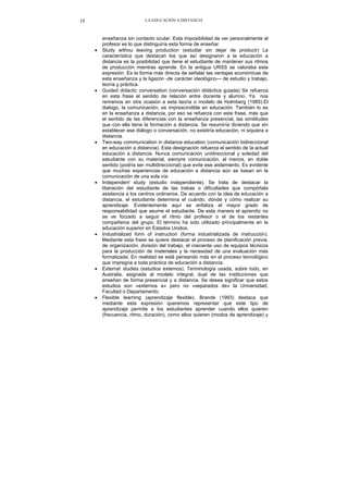 LA EDUCACIÓN A DISTANCIA18
enseñanza sin contacto ocular. Esta imposibilidad de ver personalmente al
profesor es lo que distinguiría esta forma de enseñar.
• Study withou leaving production (estudiar sin dejar de producir) La
característica que destacan los que así designaron a la educación a
distancia es la posibilidad que tiene el estudiante de mantener sus ritmos
de producción mientras aprende. En la antigua URSS se valoraba esta
expresión. Es la forma más directa de señalar las ventajas económicas de
esta enseñanza y la ligazón -de carácter ideológico— de estudio y trabajo,
teoría y práctica.
• Guided didactic conversation (conversación didáctica guiada) Se refuerza
en esta frase el sentido de relación entre docente y alumno. Ya nos
reriremos en otra ocasión a esta teoría o modelo de Holmberg (1985).El
dialogo, la comunicación, es imprescindible en educación. También lo es
en la enseñanza a distancia, por eso se refuerza con esta frase, más que
el sentido de las diferencias con la enseñanza presencial, las similitudes
que con ella tiene la formación a distancia. Se resumiría diciendo que sin
establecer ese diálogo o conversación, no existiría educación, ni siquiera a
distancia.
• Two-way communication in distance education (comunicación bidireccional
en educación a distancia). Esta designación refuerza el sentido de la actual
educación a distancia. Nunca comunicación unidireccional y soledad del
estudiante con su material, siempre comunicación, al menos, en doble
sentido (podría ser multidireccional) que evite ese aislamiento. Es evidente
que muchas experiencias de educación a distancia aún se basan en la
comunicación de una sola vía.
• Independen! study (estudio independiente). Se trata de destacar la
liberación del estudiante de las trabas o dificultades que compórtala
asistencia a los centros ordinarios. De acuerdo con la idea de educación a
distancia, el estudiante determina el cuándo, dónde y cómo realizar su
aprendizaje. Evidentemente aquí se enfatiza el mayor grado de
responsabilidad que asume el estudiante. De esta manera el aprendiz no
se ve forzado a seguir el ritmo del profesor o el de los restantes
compañeros del grupo. El término ha sido utilizado principalmente en la
educación superior en Estados Unidos.
• Industrialized form of instruction (forma industrializada de instrucción).
Mediante esta frase se quiere destacar el proceso de planificación previa,
de organización, división del trabajo, el creciente uso de equipos técnicos
para la producción de materiales y la necesidad de una evaluación más
formalizada. En realidad se está pensando más en el proceso tecnológico
que impregna a toda práctica de educación a distancia.
• Externa! studies (estudios extemos). Terminología usada, sobre todo, en
Australia, asignada al modelo integral, dual de las instituciones que
enseñan de forma presencial y a distancia. Se desea significar que estos
estudios son «externos a» pero no «separados de» la Universidad,
Facultad o Departamento.
• Flexible learning (aprendizaje flexible). Brande (1993) destaca que
mediante esta expresión queremos representar que este tipo de
aprendizaje permite a los estudiantes aprender cuando ellos quieren
(frecuencia, ritmo, duración), como ellos quieren (modos de aprendizaje) y
 