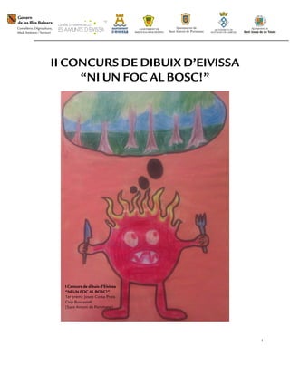 II CONCURS DE DIBUIX D’EIVISSA
     “NI UN FOC AL BOSC!”




  I Concurs de dibuix d’Eivissa
  “NI UN FOC AL BOSC!”
  1er premi: Josep Costa Prats
  Ceip Buscastell
  (Sant Antoni de Portmany)




                                  1
 