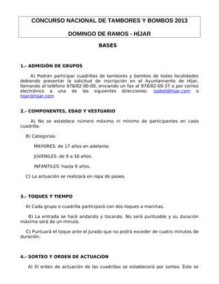 CONCURSO NACIONAL DE TAMBORES Y BOMBOS 2013

                     DOMINGO DE RAMOS - HÍJAR
                                   BASES



1.- ADMISIÓN DE GRUPOS

     A) Podrán participar cuadrillas de tambores y bombos de todas localidades
debiendo presentar la solicitud de inscripción en el Ayuntamiento de Híjar,
llamando al teléfono 978/82-00-00, enviando un fax al 978/82-00-37 o por correo
electrónico a una de las siguientes direcciones: isabel@hijar.com o
hijar@hijar.com


2.- COMPONENTES, EDAD Y VESTUARIO

    A) No se establece número máximo ni mínimo de participantes en cada
cuadrilla.

  B) Categorías:

      MAYORES: de 17 años en adelante.

      JUVENILES: de 9 a 16 años.

      INFANTILES: hasta 9 años.

  C) La actuación se realizará en ropa de paseo.



3.- TOQUES Y TIEMPO

  A) Cada grupo o cuadrilla participará con dos toques o marchas.

  B) La entrada se hará andando y tocando. No será puntuable y su duración
máxima será de un minuto.

  C) Puntuará el toque ante el Jurado que no podrá exceder de cuatro minutos de
duración.



4.- SORTEO Y ORDEN DE ACTUACIÓN

   A) El orden de actuación de las cuadrillas se establecerá por sorteo. Éste se
 