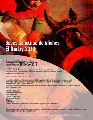 El Valparaíso Sporting te invita a
participar en la creación y diseño del
afiche Oficial de El Derby 2012
PARTICIPANTES
Abierto a diseñadores gráficos, agencias de diseño y publicidad,
artistas visuales, estudiantes y profesionales relacionados con estos ámbitos,
nacionales o extranjeros.

CARACTERÍSTICAS DEL AFICHE

El Afiche es de gran relevancia para El Derby, ya que representa la imagen oficial de esta
gran fiesta hípica, la cual ha sido reconocida como uno de los eventos del turf de mayor
envergadura a nivel Latinoamericano.
Bajo esta perspectiva se debe contemplar que el diseño del afiche será aplicado en diversas medios
gráficos, tales como:

Internet y Televisión
Volantes informativos
Gigantografías
Lienzos y pendones
Membretes oficiales
Carpetas
Invitaciones
y varias piezas más, destinadas a la promoción y publicidad del evento.


Recomendamos e invitamos a quienes deseen participar del concurso a concurrir a nuestro hipódromo, para
tener mayor referencia del mundo hípico.

      INFORMACIONES: 032-2655 650/651 e-mail:visual@sporting.cl - imprenta@sporting.cl FBK Concurso Afiches Derby
 