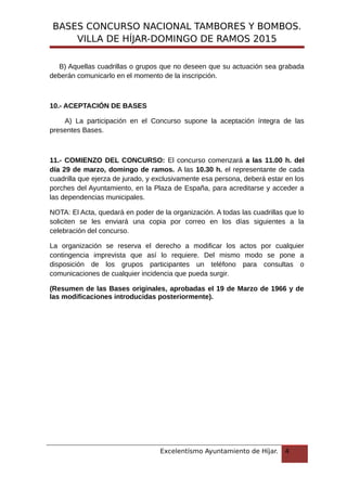 BASES CONCURSO NACIONAL TAMBORES Y BOMBOS.
VILLA DE HÍJAR-DOMINGO DE RAMOS 2015
B) Aquellas cuadrillas o grupos que no deseen que su actuación sea grabada
deberán comunicarlo en el momento de la inscripción.
10.- ACEPTACIÓN DE BASES
A) La participación en el Concurso supone la aceptación íntegra de las
presentes Bases.
11.- COMIENZO DEL CONCURSO: El concurso comenzará a las 11.00 h. del
día 29 de marzo, domingo de ramos. A las 10.30 h. el representante de cada
cuadrilla que ejerza de jurado, y exclusivamente esa persona, deberá estar en los
porches del Ayuntamiento, en la Plaza de España, para acreditarse y acceder a
las dependencias municipales.
NOTA: El Acta, quedará en poder de la organización. A todas las cuadrillas que lo
soliciten se les enviará una copia por correo en los días siguientes a la
celebración del concurso.
La organización se reserva el derecho a modificar los actos por cualquier
contingencia imprevista que así lo requiere. Del mismo modo se pone a
disposición de los grupos participantes un teléfono para consultas o
comunicaciones de cualquier incidencia que pueda surgir.
(Resumen de las Bases originales, aprobadas el 19 de Marzo de 1966 y de
las modificaciones introducidas posteriormente).
Excelentísmo Ayuntamiento de Híjar. 4
 
