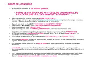BASES DEL CONCURSO  Revive con nosotros el  los 35 años pasados . FOTOS DE UNA ÉPOCA, DE ACTITUDES, DE COSTUMBRES, DE EVOLUCIóN, UNA ISLA, UNA EMPRESA, SUS GENTES, … Participa colgando tu foto en la comunidad  ARTIEM FRESH PEOPLE.  Para participar sólo tienes que registrarte  http://comunidad.artiemhotels.com /   y rellenar los campos personales: Nombre y Apellidos, Email, Contraseña.  Recibirás un mail de confirmación. Suber la foto con la en el  ALBUM  “ CONCURSO 35 ANIVERSARIO ARTIEM”  Selecciona la  CATEGORIA-TAGS  “CONCURSO 35 ANIVERSARIO ARTIEM” Cada persona puede colgar  máximo 3 fotos. Cada persona puede poner un  NOMBRE y DESCRIPCIÓN  que ayude a valorar la foto al resto. La participación es totalmente gratuita y libre para todo el personal que forme parte de  ARTIEMHOTELS El concurso durará del  01/08/09 hasta el 31/09/09 . Hasta la fecha a las 24:00 la foto  más VOTADA  por los registrados será la considerada ganadora. No podrá ser ganadora la FOTO acompañada de un  PERFIL INCOMPLETO  en:  NOMBRE Y FOTO. No obstante  artiemhotels   podrá optar por prorrogar la duración de la promoción. Las presentes Bases continuarán vigentes durante toda la promoción. Los ganadores saldrán publicados en el  blog de artiem  en la propia comunidad  los siguientes 10 días de su finalización. artiemhotels   se reserva el derecho de publicación de las fotografías que culguen los usuarios y no están permitidas aquellas de contenido obsceno, vejatorio, etc., y aquellas que no se ajusten a la temática requerida en el concurso. Los Organizadores se reservan el derecho de descalificar todo participante que haya facilitado datos falsos o que incumple los términos y condiciones de la Promoción, sin perjuicio de las demás acciones que procedan en Derecho.  Los premios no son transferibles ni canjeables por dinero.   