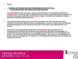 Bases: .- CESIÓN DE DERECHOS DE PROPIEDAD INTELECTUAL       Y AUTORIZACIÓN DE DERECHOS DE IMAGEN Los participantes del concurso, ceden gratuitamente y con carácter indefinido a  artiemhotels , cualquier tipo de derechos que pudieran corresponderles respecto de las fotos enviadas, pudiendo  artiemhotels   ceder, transferir por cualquier medio y licenciar a terceros tales derechos. Los participantes declaran que las fotos enviadas han sido creadas por ellos mismos o que tienen derecho para su publicación y que en ningún caso se trata de material protegido por los derechos de autor o de marca que pertenezcan a un tercero. Asimismo, los participantes garantizan  artiemhotels  que cuentan con el consentimiento expreso de cualquier interviniente en las fotos presentadas, en cumplimiento de lo previsto en la Ley Orgánica de Protección Civil del Derecho al Honor, a la Intimidad Personal y a la Propia Imagen, así como en lo establecido en el art. 5 de la Ley Orgánica 15/1999 de 13 de Diciembre de Protección de Datos de Carácter Personal. 