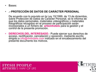 Bases: .- PROTECCIÓN DE DATOS DE CARÁCTER PERSONAL De acuerdo con lo previsto en la Ley 15/1999, de 13 de diciembre, sobre Protección de Datos de Carácter Personal, se le informa de que los datos personales, materiales videográficos y materiales fotográficos recogidos en el proceso de participación serán incorporados a un fichero de  artiemhotels  para la gestión y el control de la presente promoción.  DERECHOS DEL INTERESADO .-  Puede ejercer sus derechos de acceso, rectificación, cancelación y oposición, mediante escrito dirigido a  [email_address]  indicado en el encabezamiento del presente documento los motivos. 