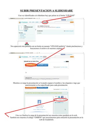 SUBIR PRESENTACION A SLIDESHARE
          Una vez identificados en slideshare hay que pulsar en el botón “UPLOAD”




Nos aparecerá otra pantalla con un botón en naranja “UPLOAD publicly” donde pincharemos y
                          buscaremos el archivo en nuestras carpetas.




   Mientras se carga la presentación se le puede asignar el nombre y las etiquetas o tags que
                   anteriormente se ha especificado para cada presentación.




      Una vez finaliza la carga de la presentación nos muestra como quedaría en la web.
También nos muestra el código “EMBED” que necesitaremos para enlazarla la presentación en la
                                      web de Guadalinfo.
 