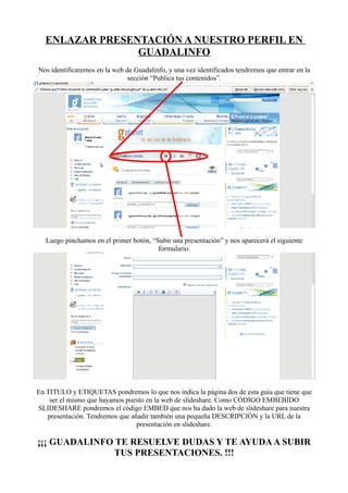ENLAZAR PRESENTACIÓN A NUESTRO PERFIL EN
                GUADALINFO
Nos identificaremos en la web de Guadalinfo, y una vez identificados tendremos que entrar en la
                               sección “Publica tus contenidos”.




  Luego pinchamos en el primer botón, “Subir una presentación” y nos aparecerá el siguiente
                                        formulario.




En TITULO y ETIQUETAS pondremos lo que nos indica la página dos de esta guía que tiene que
    ser el mismo que hayamos puesto en la web de slideshare. Como CÓDIGO EMBEBIDO
SLIDESHARE pondremos el código EMBED que nos ha dado la web de slideshare para nuestra
   presentación. Tendremos que añadir también una pequeña DESCRIPCIÓN y la URL de la
                                 presentación en slideshare.

¡¡¡ GUADALINFO TE RESUELVE DUDAS Y TE AYUDA A SUBIR
               TUS PRESENTACIONES. !!!
 