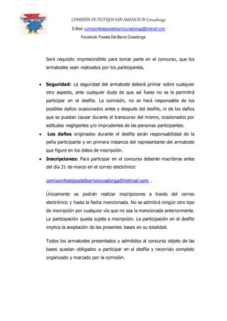COMISIÓN DE FESTEJOS SAN AMANCIO BºCovadonga
E-Mail: comisionfestejosdelbarriocovadonga@hotmail.com
Facebook: Fiestas Del Barrio Covadonga
Será requisito imprescindible para tomar parte en el concurso, que los
armatostes sean realizados por los participantes.
 Seguridad: La seguridad del armatoste deberá primar sobre cualquier
otro aspecto, ante cualquier duda de que así fuese no se le permitirá
participar en el desfile. La comisión, no se hará responsable de los
posibles daños ocasionados antes y después del desfile, ni de los daños
que se puedan causar durante el transcurso del mismo, ocasionados por
actitudes negligentes y/o imprudentes de las personas participantes.
 Los daños originados durante el desfile serán responsabilidad de la
peña participante y en primera instancia del representante del armatoste
que figure en los datos de inscripción.
 Inscripciones: Para participar en el concurso deberán inscribirse antes
del día 31 de marzo en el correo electrónico:
comisionfestejosdelbarriocovadonga@hotmail.com .
Únicamente se podrán realizar inscripciones a través del correo
electrónico y hasta la fecha mencionada. No se admitirá ningún otro tipo
de inscripción por cualquier vía que no sea la mencionada anteriormente.
La participación queda sujeta a inscripción. La participación en el desfile
implica la aceptación de las presentes bases en su totalidad.
Todos los armatostes presentados y admitidos al concurso objeto de las
bases quedan obligados a participar en el desfile y recorrido completo
organizado y marcado por la comisión.
 