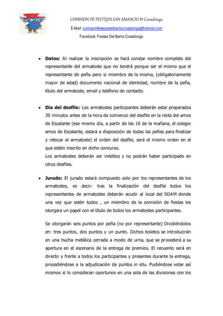 COMISIÓN DE FESTEJOS SAN AMANCIO BºCovadonga
E-Mail: comisionfestejosdelbarriocovadonga@hotmail.com
Facebook: Fiestas Del Barrio Covadonga
 Datos: Al realizar la inscripción se hará constar nombre completo del
representante del armatoste que no tendrá porque ser el mismo que el
representante de peña pero si miembro de la misma, (obligatoriamente
mayor de edad) documento nacional de identidad, nombre de la peña,
título del armatoste, email y teléfono de contacto.
 Día del desfile: Los armatostes participantes deberán estar preparados
30 minutos antes de la hora de comienzo del desfile en la recta del amos
de Escalante (ese mismo día, a partir de las 10 de la mañana, el colegio
amos de Escalante, estará a disposición de todas las peñas para finalizar
y retocar el armatoste) el orden del desfile, será el mismo orden en el
que estéis inscrito en dicho concurso.
Los armatostes deberán ser inéditos y no podrán haber participado en
otros desfiles.
 Jurado: El jurado estará compuesto solo por los representantes de los
armatostes, es decir: tras la finalización del desfile todos los
representantes de armatostes deberán acudir al local del SOAM donde
una vez que estén todos , un miembro de la comisión de fiestas les
otorgara un papel con el título de todos los armatostes participantes.
Se otorgarán seis puntos por peña (no por representante) Dividiéndolos
en: tres puntos, dos puntos y un punto. Dichos boletos se introducirán
en una hucha metálica cerrada a modo de urna, que se procederá a su
apertura en el escenario de la entrega de premios. El recuento será en
directo y frente a todos los participantes y presentes durante la entrega,
procediéndose a la adjudicación de puntos in situ. Pudiéndose votar así
mismos si lo consideran oportunos en una sola de las divisiones con los
 
