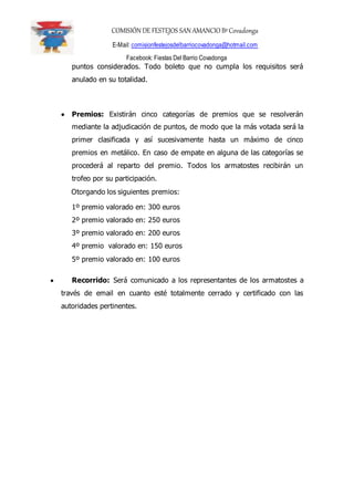 COMISIÓN DE FESTEJOS SAN AMANCIO BºCovadonga
E-Mail: comisionfestejosdelbarriocovadonga@hotmail.com
Facebook: Fiestas Del Barrio Covadonga
puntos considerados. Todo boleto que no cumpla los requisitos será
anulado en su totalidad.
 Premios: Existirán cinco categorías de premios que se resolverán
mediante la adjudicación de puntos, de modo que la más votada será la
primer clasificada y así sucesivamente hasta un máximo de cinco
premios en metálico. En caso de empate en alguna de las categorías se
procederá al reparto del premio. Todos los armatostes recibirán un
trofeo por su participación.
Otorgando los siguientes premios:
1º premio valorado en: 300 euros
2º premio valorado en: 250 euros
3º premio valorado en: 200 euros
4º premio valorado en: 150 euros
5º premio valorado en: 100 euros
 Recorrido: Será comunicado a los representantes de los armatostes a
través de email en cuanto esté totalmente cerrado y certificado con las
autoridades pertinentes.
 