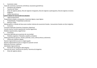 3. Sucesiones reales
Clases de sucesiones, Sucesiones aritméticas, Sucesiones geométricas
4. Semejanza de triángulos
5. Teorema de Thales
6. Áreas de regiones planas, Área de regiones triangulares, Área de regiones cuadrangulares, Área de regiones circulares
7. Polígonos
8. Sólidos Geométricos
QUINTO GRADO DE EDUCACIÓN SECUNDARIA
1. Lógica proposicional
Proposiciones simples y compuestas, Conectivos lógicos, Leyes lógicas
2. Probabilidades: Probabilidad condicional
3. Números reales
Método gráfico y método de Gauss para resolver sistemas de ecuaciones lineales., Inecuaciones lineales con dos incógnitas.
4. Funciones
Funciones especiales (Inyectiva, Suryectiva y Biyectiva)
Función inversa, Función exponencial, Función logarítmica
Modelos exponenciales y logarítmicas
5. Sucesiones
Sucesiones definidas por ecuaciones de recursividad.
6. Poliedros regulares ( Tetraedro, exaedro y octaedro)
Sólidos geométricos (prisma, cilindro, pirámide, conos, esfera) aéreas y volúmenes.
7. Sistema de medición angular
Razones trigonométricas para un ángulo agudo
Razones trigonométricas para un ángulo en posición normal
Reducción al primer cuadrante.
Identidades trigonométricas
8. Resolución de triángulos oblicuángulos
Teoremas de senos, Teoremas de cosenos, Teoremas de tangentes
9. Áreas de regiones planos.
 
