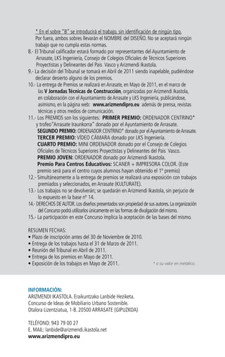 * En el sobre “B” se introducirá el trabajo, sin identificación de ningún tipo.
Por fuera, ambos sobres llevarán el NOMBRE del DISEÑO. No se aceptará ningún
trabajo que no cumpla estas normas.
8.- El Tribunal calificador estará formado por representantes del Ayuntamiento de
Arrasate, LKS Ingeniería, Consejo de Colegios Oficiales de Técnicos Superiores
Proyectistas y Delineantes del Pais Vasco y Arizmendi Ikastola.
9.- La decisión del Tribunal se tomará en Abril de 2011 siendo inapelable, pudiéndose
declarar desierto alguno de los premios.
10.- La entrega de Premios se realizará en Arrasate, en Mayo de 2011, en el marco de
las V Jornadas Técnicas de Construcción, organizadas por Arizmendi Ikastola,
en colaboración con el Ayuntamiento de Arrasate y LKS Ingeniería, publicándose,
asimismo, en la página web: www.arizmendipro.eu además de prensa, revistas
técnicas y otros medios de comunicación.
11.- Los PREMIOS son los siguientes: PRIMER PREMIO: ORDENADOR CENTRINO*
y trofeo“Arrasate Iraunkorra” donado por el Ayuntamiento de Arrasate.
SEGUNDO PREMIO: ORDENADOR CENTRINO* donado por elAyuntamiento deArrasate.
TERCER PREMIO: VÍDEO CÁMARA donado por LKS Ingeniería.
CUARTO PREMIO: MINI ORDENADOR donado por el Consejo de Colegios
Oficiales de Técnicos Superiores Proyectistas y Delineantes del Pais Vasco.
PREMIO JOVEN: ORDENADOR donado por Arizmendi Ikastola.
Premio Para Centros Educativos: SCANER + IMPRESORA COLOR. (Este
premio será para el centro cuyos alumnos hayan obtenido el 1º premio)
12.- Simultáneamente a la entrega de premios se realizará una exposición con trabajos
premiados y seleccionados, en Arrasate (KULTURATE).
13.- Los trabajos no se devolverán; se quedarán en Arizmendi Ikastola, sin perjucio de
lo expuesto en la base nº 14.
14.- DERECHOS DEAUTOR.Los diseños presentados son propiedad de sus autores.La organización
del Concurso podrá utilizarlos únicamente en las formas de divulgación del mismo.
15.- La participación en este Concurso implica la aceptación de las bases del mismo.
RESUMEN FECHAS:
• Plazo de inscripción antes del 30 de Noviembre de 2010.
• Entrega de los trabajos hasta el 31 de Marzo de 2011.
• Reunión del Tribunal en Abril de 2011.
• Entrega de los premios en Mayo de 2011.
• Exposición de los trabajos en Mayo de 2011.
INFORMACIÓN:
ARIZMENDI IKASTOLA. Eraikuntzako Lanbide Heziketa.
Concurso de Ideas de Mobiliario Urbano Sostenible.
Otalora Lizentziatua, 1-B. 20500 ARRASATE (GIPUZKOA)
TELÉFONO: 943 79 00 27
E. MAIL: lanbide@arizmendi.ikastola.net
www.arizmendipro.eu
* o su valor en metálico.
 