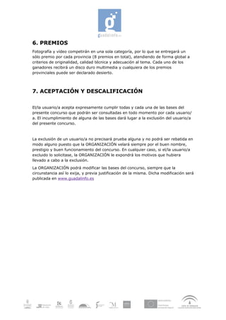6. PREMIOS
Fotografía y vídeo competirán en una sola categoría, por lo que se entregará un
sólo premio por cada provincia (8 premios en total), atendiendo de forma global a
criterios de originalidad, calidad técnica y adecuación al tema. Cada uno de los
ganadores recibirá un disco duro multimedia y cualquiera de los premios
provinciales puede ser declarado desierto.



7. ACEPTACIÓN Y DESCALIFICACIÓN

El/la usuario/a acepta expresamente cumplir todas y cada una de las bases del
presente concurso que podrán ser consultadas en todo momento por cada usuario/
a. El incumplimiento de alguna de las bases dará lugar a la exclusión del usuario/a
del presente concurso.



La exclusión de un usuario/a no precisará prueba alguna y no podrá ser rebatida en
modo alguno puesto que la ORGANIZACIÓN velará siempre por el buen nombre,
prestigio y buen funcionamiento del concurso. En cualquier caso, si el/la usuario/a
excluido lo solicitase, la ORGANIZACIÓN le expondrá los motivos que hubiera
llevado a cabo a la exclusión.

La ORGANIZACIÓN podrá modificar las bases del concurso, siempre que la
circunstancia así lo exija, y previa justificación de la misma. Dicha modificación será
publicada en www.guadalinfo.es
 