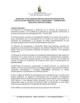 _________________________________________________________________________
Av. Portugal 84, Santiago, Chile - Teléfono +56 2 978 31 11 - e-mail: investigacion@uchilefau.cl
1
UNIVERSIDAD DE CHILE
FACULTAD DE ARQUITECTURA Y URBANISMO
Dirección de Investigación y Desarrollo
BASES DEL CONCURSO DE PROYECTOS DE INVESTIGACIÓN
FACULTAD DE ARQUITECTURA Y URBANISMO – VERSIÓN 2010 –
SEGUNDA CONVOCATORIA
Aspectos Generales
La Dirección de Investigación y Desarrollo de la Facultad de Arquitectura y
Urbanismo convoca a sus académicos a participar en una segunda convocatoria al
Concurso de Proyectos de Investigación FAU – Versión 2010.
El Concurso busca incentivar la investigación científica en el marco de las áreas y
temas innovadores para la Investigación de la Facultad, así como contribuir a la
formación de investigadores y de equipos de trabajo interdisciplinarios en que
participen académicos de los distintos Departamentos e Institutos.
La Directora de Investigación y Desarrollo, Paola Jirón Martínez, apoyada por
miembros de la Comisión de Investigación, las profesoras Marcela Pizzi K. y Cecilia
Wolff, velará por el adecuado desarrollo del proceso, conforme a los siguientes
lineamientos:
a) Estimular la iniciativa de grupos de investigación interdisciplinaria entre quienes se
encuentran en la etapa inicial de la carrera académica, prioritariamente ayudantes,
instructores y profesores asistentes jóvenes de la carrera ordinaria, con el objeto de
orientar las Bases de Postulación del Concurso 2010, hacia el financiamiento de
proyectos semilla.
b) Seleccionar los proyectos considerando su calidad intrínseca, su condición de
inédito y el mérito de los postulantes, privilegiando aquellos cuya propuesta considere
contenidos metodológicos o enfoques innovadores, promuevan el trabajo
interdisciplinario y la formación de académicos jóvenes.
c) Con el objeto de permitir la participación de los académicos que se inician en la
carrera académica, se aceptará la participación sólo de aquellos Investigadores
Responsables menores de 40 años que hayan tenido cómo máximo sólo un Proyecto
FAU anterior, y con informes finales aprobados. En caso de que el Investigador
Responsable tenga un proyecto de ejecución 2009, la aprobación en este nuevo
concurso estará supeditada a la aceptación del informe final anterior.
d) Se establece una duración máxima de los proyectos de nueve (9) meses.
 