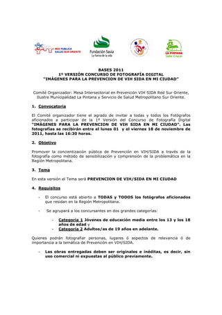 BASES 2011
             1º VERSIÓN CONCURSO DE FOTOGRAFÍA DIGITAL
       “IMÁGENES PARA LA PREVENCION DE VIH SIDA EN MI CIUDAD”


Comité Organizador: Mesa Intersectorial en Prevención VIH SIDA Red Sur Oriente,
 Ilustre Municipalidad La Pintana y Servicio de Salud Metropolitano Sur Oriente.

1. Convocatoria

El Comité organizador tiene el agrado de invitar a todas y todos los Fotógrafos
aficionados a participar de la 1º Versión del Concurso de Fotografía Digital
“IMÁGENES PARA LA PREVENCION DE VIH SIDA EN MI CIUDAD”. Las
fotografías se recibirán entre el lunes 01 y el viernes 18 de noviembre de
2011, hasta las 16:30 horas.

2. Objetivo

Promover la concientización pública de Prevención en VIH/SIDA a través de la
fotografía como método de sensibilización y comprensión de la problemática en la
Región Metropolitana.

3. Tema

En esta versión el Tema será PREVENCION DE VIH/SIDA EN MI CIUDAD

4. Requisitos

   -   El concurso está abierto a TODAS y TODOS los fotógrafos aficionados
       que residan en la Región Metropolitana.

   -    Se agrupará a los concursantes en dos grandes categorías:

          -   Categoría 1 Jóvenes de educación media entre los 13 y los 18
              años de edad y
          -   Categoría 2 Adultos/as de 19 años en adelante.

Quienes podrán fotografiar personas, lugares ó aspectos de relevancia ó de
importancia a la temática de Prevención en VIH/SIDA.

   -   Las obras entregadas deben ser originales e inéditas, es decir, sin
       uso comercial ni expuestas al público previamente.
 