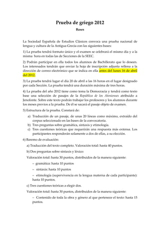 Prueba de griego 2012
                                      Bases


La Sociedad Española de Estudios Clásicos convoca una prueba nacional de
lengua y cultura de la Antigua Grecia con las siguientes bases:
1) La prueba tendrá formato único y el examen se celebrará el mismo día y a la
misma hora en todas las de Secciones de la SEEC.
2) Podrán participar en ella todos los alumnos de Bachillerato que lo deseen.
Los interesados tendrán que enviar la hoja de inscripción adjunta rellena a la
dirección de correo electrónico que se indica en ella antes del lunes 16 de abril
del 2012.
3) La prueba tendrá lugar el día 20 de abril a las 16 horas en el lugar designado
por cada Sección. La prueba tendrá una duración máxima de tres horas.
4) La prueba del año 2012 tiene como tema la Democracia y tendrá como texto
base una selección de pasajes de la República de los Atenienses atribuido a
Jenofonte. Sobre este texto podrán trabajar los profesores y los alumnos durante
los meses previos a la prueba. De él se sacará el pasaje objeto de examen.
5) Estructura de la prueba. Constará de:
   a) Traducción de un pasaje, de unas 20 líneas como máximo, extraído del
      corpus seleccionado en las bases de la convocatoria.
   b) Tres preguntas sobre gramática, sintaxis y etimología.
   c) Tres cuestiones teóricas que requerirán una respuesta más extensa. Los
      participantes responderán solamente a dos de ellas, a su elección.
6) Baremo de evaluación:
  a) Traducción del texto completo. Valoración total: hasta 40 puntos.
  b) Dos preguntas sobre sintaxis y léxico:
  Valoración total: hasta 30 puntos, distribuidos de la manera siguiente:
      – gramática: hasta 10 puntos
      – sintaxis: hasta 10 puntos
      – etimología (supervivencia en la lengua materna de cada participante):
      hasta 10 puntos.
  c) Tres cuestiones teóricas a elegir dos.
  Valoración total: hasta 30 puntos, distribuidos de la manera siguiente:
      – Contenido de toda la obra y género al que pertenece el texto: hasta 15
      puntos.
 