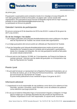de primer grau.
El guanyador o guanyadora serà contactat a través d’un missatge a la seua fotografia. El
nom dels guanyador/a també es farà públic a la página web i xarxes socials dels
organitzadors. Els guanyador/a haurà d’enviar la fotografia original amb la major resolució
possible al correu gabinetealcaldia@teuladamoraira.org
La participació al concurs és gratuïta.
Calendari i terminis de participación
El concurs comença el 23 de desembre de 2016 a les 00.00 h i acaba el 04 de gener de
2017 a les 23.59 h.
Ús de les imatges i les dades
1 Les imatges publicades amb l'etiqueta #nadalteuladamoraira seran públiques a la pàgina
web de l'Ajuntament de Teulada i les xarxes socials dels organitzadors.
2 La imatge guanyadora del concurs podrà ser utilitzada per l'Ajuntament de Teulada
3 Pujar les fotografies amb l'etiqueta #nadalteuladamoraira implica el permís perquè
l'Ajuntament de Teulada es pose en contacte amb el guanyador o guanyadora a
través d'un missatge a la fotografia. Els nom del guanyador/a també es farà públic
als canals indicats anteriorment.
4 D'acord amb la Llei Orgànica 15/1999, de 13 de desembre, de Protecció de Dades de
caràcter personal, informem que les dades del guanyador no s'incorporarà a cap
fitxer de l'Ajuntament de Teulada
Premis i jurat
1 El jurat està format per un representant de la Regidoria Participació Ciutandana, per un
de l’Àrea de Cultura, per un de l’Àrea de Promoció Econòmica, i pel departament
de Comunicació de l’Ajuntament de Teulada.
El jurat emetrà públicament el seu veredicte el dijous 5 de gener de 2017.
Informació adicional
1 L'organització no es fa responsable de cap problema o error tècnic d'un sistema en línia
informàtic, servidor o proveïdor, equip informàtic o error de software de qualsevol
correu electrònic que pugui produir-se.
2 En cas que el sistema d'etiquetes tinga un funcionament irregular a Instagram i hi haga
alguna imatge que no aparega etiquetada des del compte de l'Ajuntament de
Teulada, l'organització no se'n farà responsable. En aquest sentit, recomanem
 