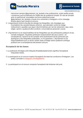 mencionar sempre @ajuntament_de_teulada a les publicacions, evitar perfils privats
i comprovar que la publicació és visible des de qualsevol compte. En cas de comptar
amb un perfil privat, aconsellem de forma addicional avisar
@ajuntament_de_teulada a través d'un comentari a Instagram o d'un missatge
directe abans que s'acabi el concurs.
3 L'organització tindrà la facultat de rebutjar les fotografies i els missatges que
incompleixin les característiques anteriors, que atempten contra la imatge
institucional o aquelles que siguin discriminatòries per raó de naixement, raça, sexe,
religió, opinió o qualsevol altra condició o circumstància personal o social.
4 L'Ajuntament no es responsabilitza de les fotografies que els participants publiquin al seu
compte Instagram. Aquestes pertanyen exclusivament als seus autors i, en
conseqüència, l'autor/a ha de comptar amb l'autorització de les persones que
apareguen a les fotografies publicades, si n'hi apareixen. L'Ajuntament no es
responsabilitzarà que un tercer reclam drets d'imatge sobre qualsevol contingut
publicat com a conseqüència del present concurs.
Acceptació de les bases
1 La publicació d'imatges amb l'etiqueta #nadalteuladamoraira significa l'acceptació
d'aquestes bases.
2 La participació en el concurs implica l'acceptació de totes les condicions d'Instagram. Les
podeu consultar a instagram.com/legal/terms
3 La participació en el concurs comporta l'acceptació del dictamen del jurat.
 