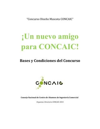 “Concurso Diseño Mascota CONCAIC”
¡Un nuevo amigo
para CONCAIC!
Bases y Condiciones del Concurso
Consejo Nacional de Centro de Alumnos de Ingeniería Comercial
Organiza: Directorio CONCAIC 2014
 