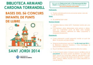 BIBLIOTECA ARMAND
CARDONA TORRANDELL Participants:
• Podran prendre part en el concurs les nenes i nens de
1r a 6è de primària.
Tema:
• El castell de Sant Jordi.
Tècnica i format:
• Cartolina blanca mida 5x18 il—lustrada només per una
cara.
• S’acceptaran obres elaborades amb pintura o dibuix,
però no s’admetran punts de llibre amb imatges
animades, adhesius, elements en relleu, purpurines o
retoladors fluorescents.
Presentació:
• Cada participant podrà presentar només un punt de
llibre i ha de ser una obra inèdita.
• El termini de lliurament serà de l'1 al 30 d’abril del 2014 a
la Biblioteca Armand Cardona i s’ha d’entregar al
personal de la Biblioteca.
• El punt de llibre s’haurà de presentar dins d’un sobre.
• A dins d’aquest sobre s’inclourà: el punt de llibre amb el
pseudònim de l’autor anotat al darrera i un sobre més
petit i tancat (on consti ben visible el pseudònim) a dins
del qual hi constaran les dades personals (nom, cognom,
edat, adreça, telèfon, escola, curs i correu electrònic en
cas de tenir-lo).
Amb motiu de la Diada de Sant Jordi i del Dia Internacional del Llibre
Infantil (2 d’abril) la Biblioteca Armand Cardona Torrandell, convoca el
5è Concurs Infantil de punts de llibre
BASES DEL 5è CONCURS
INFANTIL DE PUNTS
DE LLIBRE
SANT JORDI 2014
 