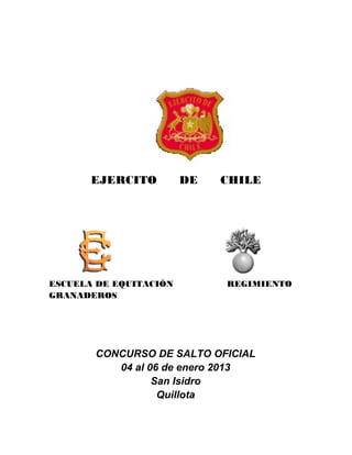 EJERCITO         DE   CHILE




ESCUELA DE EQUITACIÓN        REGIMIENTO
GRANADEROS




       CONCURSO DE SALTO OFICIAL
          04 al 06 de enero 2013
                 San Isidro
                  Quillota
 