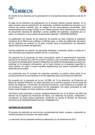 3
El importe de los derechos por la participación en el presente proceso selectivo será de 10
euros.
El pago de los derechos de participación en el proceso deberá hacerse efectivo, en el
plazo previsto para la presentación de solicitudes, mediante transferencia bancaria en el
número de cuenta corriente que se indique en las convocatorias provinciales. Será
imprescindible que se haga constar en las “Observaciones” de la transferencia, el número
de documento nacional de identidad y primer apellido del aspirante, separados por un
guión, sin espacios ni otros signos de puntuación (ejemplo: 12345678N-Apellido).
La justificación del ingreso de los derechos de examen se hará mediante la validación
mecánica de la Oficina que justifique el referido pago. La falta de justificación del abono
de los derechos de examen en el plazo previsto para la presentación de solicitudes
determinará la exclusión del aspirante.
Correos publicará una relación de aspirantes admitidos y excluidos, dando un plazo de 7
días naturales para subsanar posibles errores u omisiones.
Sin perjuicio de lo anunciado en esta convocatoria sobre el procedimiento específico
previsto en el artículo 43.2 del IIl Convenio Colectivo, para consolidar empleo a personas
con grado de discapacidad; aquellos solicitantes con grado de discapacidad que opten por
participar en la presente convocatoria, así lo harán constar en el apartado específico a
estos efectos, en orden a prever aquellas adaptaciones que fueran necesarias para el
desarrollo de la prueba.
Los aspirantes que no cumplan los requisitos previstos no podrán tomar parte en la
prueba prevista en la convocatoria ni en las siguientes fases de proceso de selección.
De acuerdo con lo dispuesto en la Ley 15/1999, de 13 de diciembre, de Protección de
Datos de Carácter Personal, los datos indicados en la solicitud pasarán a formar parte del
fichero de Selección y Promoción de Recursos Humanos, cuya finalidad es la gestión de
los procesos de selección y promoción de los empleados. Los datos contenidos en este
fichero serán tratados con fines históricos o estadísticos.
Tal fichero está constituido e inscrito mediante Resolución de 12 de febrero de 2002 del
Director de la Agencia de Protección de Datos. Los derechos de acceso, rectificación y
cancelación de datos podrán ejercitarse remitiendo un escrito al Director de Recursos
Humanos de la Sociedad Estatal Correos y Telégrafos S.A.
SISTEMA DE SELECCIÓN
El proceso de selección de aspirantes comprenderá las fases, pruebas y valoración de
méritos previstas en el Anexo I de estas bases.
La valoración de los presentes méritos se efectuará a 31 de diciembre de 2015.
 