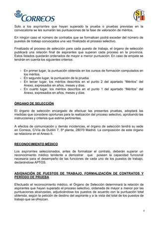 4
Solo a los aspirantes que hayan superado la prueba o pruebas previstas en la
convocatoria se les sumarán las puntuaciones de la fase de valoración de méritos.
En ningún caso el número de contratos que se formalicen podrá exceder del número de
puestos de trabajo convocados una vez finalizado el proceso selectivo.
Finalizado el proceso de selección para cada puesto de trabajo, el órgano de selección
publicará una relación final de aspirantes que superan cada proceso en la provincia.
Estos listados quedarán ordenados de mayor a menor puntuación. En caso de empate se
tendrán en cuenta los siguientes criterios:
- En primer lugar, la puntuación obtenida en los cursos de formación computados en
los méritos.
- En segundo lugar, la puntuación de la prueba.
- En tercer lugar, los méritos descritos en el punto 2 del apartado “Méritos” del
Anexo, expresados en años, meses y días.
- En cuarto lugar, los méritos descritos en el punto 1 del apartado “Méritos” del
Anexo, expresados en años, meses y días.
ÓRGANO DE SELECCIÓN
El órgano de selección encargado de efectuar las presentes pruebas, adoptará las
medidas que considere oportunas para la realización del proceso selectivo, aprobando las
instrucciones y criterios que estime pertinentes.
A efectos de comunicación y demás incidencias, el órgano de selección tendrá su sede
en Correos, C/Vía de Dublín 7, 5ª planta, 28070 Madrid. La composición de este órgano
se relaciona en el Anexo II.
RECONOCIMIENTO MÉDICO
Los aspirantes seleccionados, antes de formalizar el contrato, deberán superar un
reconocimiento médico tendente a demostrar que poseen la capacidad funcional
necesaria para el desempeño de las funciones de cada uno de los puestos de trabajo,
declarándose APTOS.
ASIGNACIÓN DE PUESTOS DE TRABAJO, FORMALIZACIÓN DE CONTRATOS Y
PERÍODO DE PRUEBA
Efectuado el reconocimiento médico, el Órgano de Selección determinará la relación de
aspirantes que hayan superado el proceso selectivo, ordenada de mayor a menor por las
puntuaciones alcanzadas, adjudicándose los puestos de acuerdo con la puntuación total
obtenida, según la petición de destino del aspirante y a la vista del total de los puestos de
trabajo que se ofrezcan.
 