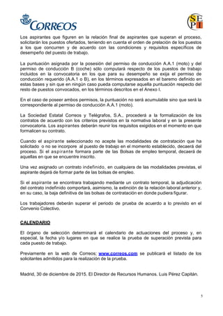 5
Los aspirantes que figuren en la relación final de aspirantes que superan el proceso,
solicitarán los puestos ofertados, teniendo en cuenta el orden de prelación de los puestos
a los que concurren y de acuerdo con las condiciones y requisitos específicos de
desempeño del puesto de trabajo.
La puntuación asignada por la posesión del permiso de conducción A.A.1 (moto) y del
permiso de conducción B (coche) sólo computará respecto de los puestos de trabajo
incluidos en la convocatoria en los que para su desempeño se exija el permiso de
conducción requerido (A.A.1 o B), en los términos expresados en el baremo definido en
estas bases y sin que en ningún caso pueda computarse aquella puntuación respecto del
resto de puestos convocados, en los términos descritos en el Anexo I.
En el caso de poseer ambos permisos, la puntuación no será acumulable sino que será la
correspondiente al permiso de conducción A.A.1 (moto).
La Sociedad Estatal Correos y Telégrafos, S.A., procederá a la formalización de los
contratos de acuerdo con los criterios previstos en la normativa laboral y en la presente
convocatoria. Los aspirantes deberán reunir los requisitos exigidos en el momento en que
formalicen su contrato.
Cuando el aspirante seleccionado no acepte las modalidades de contratación que ha
solicitado o no se incorpore al puesto de trabajo en el momento establecido, decaerá del
proceso. Si el aspirante formara parte de las Bolsas de empleo temporal, decaerá de
aquellas en que se encuentre inscrito.
Una vez asignado un contrato indefinido, en cualquiera de las modalidades previstas, el
aspirante dejará de formar parte de las bolsas de empleo.
Si el aspirante se encontrara trabajando mediante un contrato temporal, la adjudicación
del contrato indefinido comportará, asimismo, la extinción de la relación laboral anterior y,
en su caso, la baja definitiva de las bolsas de contratación en donde pudiera figurar.
Los trabajadores deberán superar el periodo de prueba de acuerdo a lo previsto en el
Convenio Colectivo.
CALENDARIO
El órgano de selección determinará el calendario de actuaciones del proceso y, en
especial, la fecha y/o lugares en que se realice la prueba de superación prevista para
cada puesto de trabajo.
Previamente en la web de Correos; www.correos.com se publicará el listado de los
solicitantes admitidos para la realización de la prueba.
Madrid, 30 de diciembre de 2015. El Director de Recursos Humanos. Luis Pérez Capitán.
 