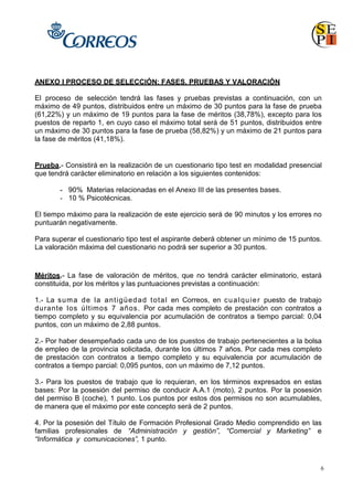 6
ANEXO I PROCESO DE SELECCIÓN: FASES, PRUEBAS Y VALORACIÓN
El proceso de selección tendrá las fases y pruebas previstas a continuación, con un
máximo de 49 puntos, distribuidos entre un máximo de 30 puntos para la fase de prueba
(61,22%) y un máximo de 19 puntos para la fase de méritos (38,78%), excepto para los
puestos de reparto 1, en cuyo caso el máximo total será de 51 puntos, distribuidos entre
un máximo de 30 puntos para la fase de prueba (58,82%) y un máximo de 21 puntos para
la fase de méritos (41,18%).
Prueba.- Consistirá en la realización de un cuestionario tipo test en modalidad presencial
que tendrá carácter eliminatorio en relación a los siguientes contenidos:
- 90% Materias relacionadas en el Anexo III de las presentes bases.
- 10 % Psicotécnicas.
El tiempo máximo para la realización de este ejercicio será de 90 minutos y los errores no
puntuarán negativamente.
Para superar el cuestionario tipo test el aspirante deberá obtener un mínimo de 15 puntos.
La valoración máxima del cuestionario no podrá ser superior a 30 puntos.
Méritos.- La fase de valoración de méritos, que no tendrá carácter eliminatorio, estará
constituida, por los méritos y las puntuaciones previstas a continuación:
1.- La suma de la antigüedad total en Correos, en cualquier puesto de trabajo
durante los últimos 7 años. Por cada mes completo de prestación con contratos a
tiempo completo y su equivalencia por acumulación de contratos a tiempo parcial: 0,04
puntos, con un máximo de 2,88 puntos.
2.- Por haber desempeñado cada uno de los puestos de trabajo pertenecientes a la bolsa
de empleo de la provincia solicitada, durante los últimos 7 años. Por cada mes completo
de prestación con contratos a tiempo completo y su equivalencia por acumulación de
contratos a tiempo parcial: 0,095 puntos, con un máximo de 7,12 puntos.
3.- Para los puestos de trabajo que lo requieran, en los términos expresados en estas
bases: Por la posesión del permiso de conducir A.A.1 (moto), 2 puntos. Por la posesión
del permiso B (coche), 1 punto. Los puntos por estos dos permisos no son acumulables,
de manera que el máximo por este concepto será de 2 puntos.
4. Por la posesión del Título de Formación Profesional Grado Medio comprendido en las
familias profesionales de “Administración y gestión”, “Comercial y Marketing” e
“Informática y comunicaciones”, 1 punto.
 