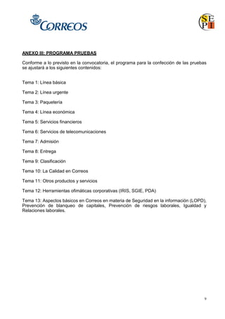9
ANEXO III: PROGRAMA PRUEBAS
Conforme a lo previsto en la convocatoria, el programa para la confección de las pruebas
se ajustará a los siguientes contenidos:
Tema 1: Línea básica
Tema 2: Línea urgente
Tema 3: Paquetería
Tema 4: Línea económica
Tema 5: Servicios financieros
Tema 6: Servicios de telecomunicaciones
Tema 7: Admisión
Tema 8: Entrega
Tema 9: Clasificación
Tema 10: La Calidad en Correos
Tema 11: Otros productos y servicios
Tema 12: Herramientas ofimáticas corporativas (IRIS, SGIE, PDA)
Tema 13: Aspectos básicos en Correos en materia de Seguridad en la información (LOPD),
Prevención de blanqueo de capitales, Prevención de riesgos laborales, Igualdad y
Relaciones laborales.
 