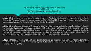 Constitución de la Republica Bolivariana de Venezuela
CAPITULO I
Del Territorio y demás Espacios Geográficos.
Articulo 10, El territorio y demás espacios geográficos de la República son los que correspondían a la Capitanía
General de Venezuela antes de la transformación política iniciada el 19 de abril de 1810, con las modificaciones
resultantes de los tratados y laudos arbitrales no viciados de nulidad.
Articulo 11, la soberanía plena de la República se ejerce en los espacios continental e insular, lacustre y fluvial,
mar territorial, áreas marinas interiores, históricas y vitales y las comprendidas dentro de las líneas de base recta
que ha adoptado o adopte la República; el suelo y subsuelo de éstos; el espacio aéreo continental, insular y
marítimo y los recursos que en ellos se encuentran, incluidos los genéticos, los de las especies migratorias, sus
productos derivados y los componentes intangibles que por causas naturales allí se hallen.
Artículo 12, todos los yacimientos, cualquiera que sea su naturaleza, existentes en el territorio nacional, pertenecen
a la República, son bienes del dominio público y, por tanto, inalienables e imprescriptibles. Las costas marinas son
bienes del dominio público.
 