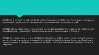 Artículo 13, El territorio no podrá ser jamás cedido, traspasado, arrendado, ni en forma alguna enajenado, ni
aun temporal o parcialmente, a Estados extranjeros u otros sujetos de derecho internacional.
Artículo 14, La ley establecerá un régimen jurídico especial para aquellos territorios que por libre determinación
de sus habitantes y con aceptación de la Asamblea Nacional, se incorporen al de la República.
Artículo 15, El Estado tiene la responsabilidad de establecer una política integral en los espacios fronterizos
terrestres, insulares y marítimos, preservando la integridad territorial, la soberanía, la seguridad, la defensa, la
identidad nacional, la diversidad y el ambiente, de acuerdo con el desarrollo cultural, económico, social y la
integración.
 
