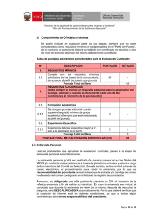 “Decenio de la Igualdad de oportunidades para mujeres y hombres”
"Año del Fortalecimiento de la Soberanía Nacional”
Página 11 de 15
d) Conocimiento de Ofimática e Idiomas
Se podrá evaluar en cualquier parte de las etapas, siempre que no sean
considerados como requisitos mínimos o indispensables en el “Perfil del Puesto”,
de lo contrario, el postulante deberá acreditarlo con certificado de estudios u otro
de nivel de dominio estándar del idioma debidamente acreditado.
Tabla de puntajes adicionales considerados para la Evaluación Curricular:
N° DESCRIPCION PUNTAJES TOTALES
I. REQUISITOS MÍNIMOS
1.1.
Cumple con los requisitos mínimos
solicitados en las bases de la convocatoria,
de acuerdo al perfil de puesto que postula
45 -
Puntaje Total del Ítem 45
II.
REQUISITOS ADICIONALES
(Debe cumplir al menos un requisito adicional para la asignación del
puntaje, siempre y cuando se documente cada una de las
condiciones al momento de la postulación)
2.1. Formación Académica
2.1.1.
Se otorgara puntaje adicional cuando
supere el requisito mínimo de grado
académico (Siempre que esté relacionado
al perfil del puesto)
3 -
2.2. Experiencia Especifica
2.2.1.
Experiencia laboral especifica mayor a 01
año a lo solicitado en el perfil
2 -
Puntaje Total del Ítem 5
PUNTAJE FINAL DE CALIFICACION CURRICULAR (I+II) 50
2.3.Entrevista Personal
Los/Las postulantes que aprueban la evaluación curricular, pasan a la etapa de
entrevista personal automáticamente.
La entrevista personal podrá ser realizada de manera presencial en las Sedes del
MIDIS y/o mediante videoconferencia a través de plataforma virtuales y estará a cargo
de los miembros del Comité de Selección. En este sentido, se les remitirá a través de
correo electrónico, el procedimiento para rendir la entrevista, por lo que es
responsabilidad del postulante revisar la bandeja de entrada y/o bandeja de correo
no deseado del correo consignado en el Módulo de registro de postulación.
Asimismo, es obligatorio que el/la postulante presente su DNI al momento de la
referida entrevista a fin de validar su identidad. En caso la entrevista sea virtual, el
candidato que durante la entrevista se retire de la misma, después de escuchar la
pregunta, será DESCALIFICADO/A automáticamente. Por lo que deberá verificar que
la conexión de internet esté en óptimas condiciones, ya que si existe algún
contratiempo será entera responsabilidad del postulante.
 