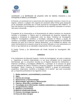 coordinación y la identificación de proyectos entre los talentos mexicanos y sus
contrapartes en México y el extranjero.

El fomento y la promoción de la concurrencia del empresariado mexicano a través de sus
órganos, cámaras o cualquier otro esquema de asociación deben formar parte destacada
de las actividades promovidas por el Fondo Sectorial de Investigación SRE-CONACYT, en
favor del fomento a la investigación y en beneficio de las industrias nacionales en sectores
clave para el desarrollo.


El propósito de la Convocatoria es el financiamiento de talleres temáticos de vinculación
científica y tecnológica, y Talleres para la conformación de proyectos conjuntos que
propicien y fortalezcan la colaboración entre las Redes Temáticas de Investigación
CONACYT, investigadores científicos y tecnólogos radicados en México y grupos de
científicos y tecnólogos establecidos en el exterior (con prioridad aquellos de nacionalidad
mexicana y/o parte de la Red de Talentos Mexicanos), con la finalidad de obtener una
visión internacional de la situación actual de los temas indicados en esta convocatoria y la
forma en que deberían de ser abordados conjuntamente entre estos grupos.

El Comité Técnico y de Administración del Fondo Sectorial de Investigación SRE-
CONACYT:

                                        CONVOCA

A las Instituciones de Educación Superior, Centros de Investigación, así como a empresas
y organismos y cámaras empresariales y a sus áreas vinculadas con la cooperación
internacional, que se encuentren inscritas en el Registro Nacional de Instituciones y
Empresas Científicas y Tecnológicas (RENIECYT), a participar en el concurso de apoyo
para la realización de Talleres Temáticos y Proyectos Conjuntos de vinculación científica y
tecnológica: "Redes Temáticas de Investigación CONACYT y grupos de profesionales,
académicos, empresarios, científicos y tecnólogos en el exterior”, que sean reconocidos
por su trayectoria profesional en los siguientes temas:

  1. Medio ambiente, sustentabilidad y ecosistemas.
  2. Agua
  3. Fuentes de energía.
  4. Nanociencias y nanotecnología.
  5. Biotecnología, agricultura y alimentación.
  6. Pobreza, desarrollo y sociedad civil.
  7. Tecnologías de la información, modelos matemáticos y computacionales.
  8. Envejecimiento y Salud
  9. Robótica y mecatrónica
  10. Materia condensada blanda.
  11. Ciencia y tecnología espacial, y
  12. Física de altas energías


                                                                                          2 
                                              
 