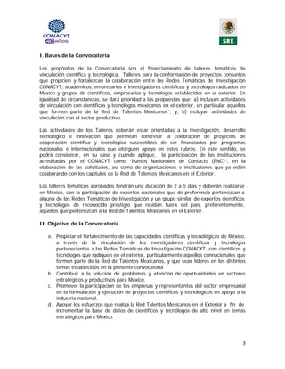 I. Bases de la Convocatoria

Los propósitos de la Convocatoria son el financiamiento de talleres temáticos de
vinculación científica y tecnológica,  Talleres para la conformación de proyectos conjuntos
que propicien y fortalezcan la colaboración entre las Redes Temáticas de Investigación
CONACYT, académicos, empresarios e investigadores científicos y tecnólogos radicados en
México y grupos de científicos, empresarios y tecnólogos establecidos en el exterior. En
igualdad de circunstancias, se dará prioridad a las propuestas que: a) incluyan actividades
de vinculación con científicos y tecnólogos mexicanos en el exterior, en particular aquellos
que formen parte de la Red de Talentos Mexicanos”; y, b) incluyan actividades de
vinculación con el sector productivo.

Las actividades de los Talleres deberán estar orientadas a la investigación, desarrollo
tecnológico e innovación que permitan concretar la celebración de proyectos de
cooperación científica y tecnológica susceptibles de ser financiados por programas
nacionales e internacionales que otorguen apoyo en estos rubros. En este sentido, se
podrá considerar, en su caso y cuando aplique, la participación de las instituciones
acreditadas por el CONACYT como “Puntos Nacionales de Contacto (PNC)”, en la
elaboración de las solicitudes, así como de organizaciones e instituciones que ya estén
colaborando con los capítulos de la Red de Talentos Mexicanos en el Exterior.

Los talleres temáticos aprobados tendrán una duración de 2 a 5 días y deberán realizarse
en México, con la participación de expertos nacionales que de preferencia pertenezcan a
alguna de las Redes Temáticas de Investigación y un grupo similar de expertos científicos
y tecnólogos de reconocido prestigio que residan fuera del país, preferentemente,
aquellos que pertenezcan a la Red de Talentos Mexicanos en el Exterior.

II. Objetivo de la Convocatoria

   a. Propiciar el fortalecimiento de las capacidades científicas y tecnológicas de México,
      a través de la vinculación de los investigadores científicos y tecnólogos
      pertenecientes a las Redes Temáticas de Investigación CONACYT, con científicos y
      tecnólogos que radiquen en el exterior, particularmente aquellos connacionales que
      formen parte de la Red de Talentos Mexicanos, y que sean líderes en los distintos
      temas establecidos en la presente convocatoria
   b. Contribuir a la solución de problemas y atención de oportunidades en sectores
      estratégicos y productivos para México.
   c. Promover la participación de las empresas y representantes del sector empresarial
      en la formulación y ejecución de proyectos científicos y tecnológicos en apoyo a la
      industria nacional.
   d. Apoyar los esfuerzos que realiza la Red Talentos Mexicanos en el Exterior a fin de
      incrementar la base de datos de científicos y tecnólogos de alto nivel en temas
      estratégicos para México.




                                                                                          3 
                                              
 