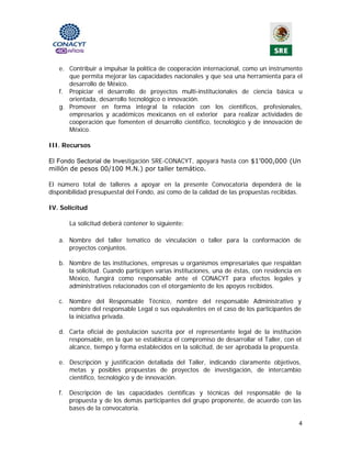 e. Contribuir a impulsar la política de cooperación internacional, como un instrumento
      que permita mejorar las capacidades nacionales y que sea una herramienta para el
      desarrollo de México.
   f. Propiciar el desarrollo de proyectos multi-institucionales de ciencia básica u
      orientada, desarrollo tecnológico o innovación.
   g. Promover en forma integral la relación con los científicos, profesionales,
      empresarios y académicos mexicanos en el exterior para realizar actividades de
      cooperación que fomenten el desarrollo científico, tecnológico y de innovación de
      México.

III. Recursos

El Fondo Sectorial de Investigación SRE-CONACYT, apoyará hasta con $1’000,000 (Un
millón de pesos 00/100 M.N.) por taller temático.

El número total de talleres a apoyar en la presente Convocatoria dependerá de la
disponibilidad presupuestal del Fondo, así como de la calidad de las propuestas recibidas.

IV. Solicitud

        La solicitud deberá contener lo siguiente:

   a. Nombre del taller temático de vinculación o taller para la conformación de
      proyectos conjuntos.

   b. Nombre de las instituciones, empresas u organismos empresariales que respaldan
      la solicitud. Cuando participen varias instituciones, una de éstas, con residencia en
      México, fungirá como responsable ante el CONACYT para efectos legales y
      administrativos relacionados con el otorgamiento de los apoyos recibidos.

   c. Nombre del Responsable Técnico, nombre del responsable Administrativo y
      nombre del responsable Legal o sus equivalentes en el caso de los participantes de
      la iniciativa privada.

   d. Carta oficial de postulación suscrita por el representante legal de la institución
      responsable, en la que se establezca el compromiso de desarrollar el Taller, con el
      alcance, tiempo y forma establecidos en la solicitud, de ser aprobada la propuesta.

   e. Descripción y justificación detallada del Taller, indicando claramente objetivos,
      metas y posibles propuestas de proyectos de investigación, de intercambio
      científico, tecnológico y de innovación.

   f.   Descripción de las capacidades científicas y técnicas del responsable de la
        propuesta y de los demás participantes del grupo proponente, de acuerdo con las
        bases de la convocatoria.

                                                                                          4 
                                               
 