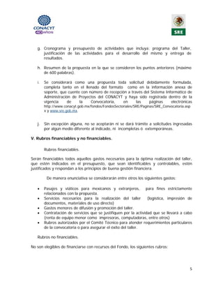 g. Cronograma y presupuesto de actividades que incluya: programa del Taller,
      justificación de las actividades para el desarrollo del mismo y entrega de
      resultados.

   h. Resumen de la propuesta en la que se consideren los puntos anteriores (máximo
      de 600 palabras).

   i.   Se considerará como una propuesta toda solicitud debidamente formulada,
        completa tanto en el llenado del formato como en la información anexa de
        soporte, que cuente con número de recepción a través del Sistema Informático de
        Administración de Proyectos del CONACYT y haya sido registrada dentro de la
        vigencia     de    la    Convocatoria,    en     las    páginas     electrónicas
        http://www.conacyt.gob.mx/fondos/FondosSectoriales/SRE/Paginas/SRE_Convocatoria.asp
        x y www.sre.gob.mx.


   j.   Sin excepción alguna, no se aceptarán ni se dará trámite a solicitudes ingresadas
        por algún medio diferente al indicado, ni incompletas ó extemporáneas.

V. Rubros financiables y no financiables.

        Rubros financiables.

Serán financiables todos aquellos gastos necesarios para la óptima realización del taller,
que estén indicados en el presupuesto, que sean identificables y controlables, estén
justificados y respondan a los principios de buena gestión financiera.

         De manera enunciativa se considerarán entre otros los siguientes gastos:

   •    Pasajes y viáticos para mexicanos y extranjeros, para fines estrictamente
        relacionados con la propuesta.
   •    Servicios necesarios para la realización del taller        (logística, impresión de
        documentos, materiales de uso directo)
   •    Gastos menores de difusión y promoción del taller.
   •    Contratación de servicios que se justifiquen por la actividad que se llevará a cabo
        (renta de equipo menor como impresoras, computadoras, entre otros)
   •    Rubros autorizados por el Comité Técnico para atender requerimientos particulares
        de la convocatoria o para asegurar el éxito del taller.

   Rubros no financiables.

No son elegibles de financiarse con recursos del Fondo, los siguientes rubros:




                                                                                          5 
                                               
 