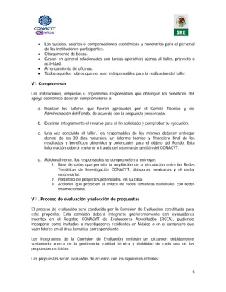•   Los sueldos, salarios o compensaciones económicas u honorarios para el personal
       de las instituciones participantes.
   •   Otorgamiento de becas.
   •   Gastos en general relacionados con tareas operativas ajenas al taller, proyecto o
       actividad.
   •   Arrendamiento de oficinas.
   •   Todos aquellos rubros que no sean indispensables para la realización del taller.

VI. Compromisos

Las instituciones, empresas u organismos responsables que obtengan los beneficios del
apoyo económico deberán comprometerse a:

   a. Realizar los talleres que fueron aprobados por el Comité Técnico y de
      Administración del Fondo, de acuerdo con la propuesta presentada.

   b. Destinar íntegramente el recurso para el fin solicitado y comprobar su ejecución.

   c. Una vez concluido el taller, los responsables de los mismos deberán entregar
      dentro de los 30 días naturales, un informe técnico y financiero final de los
      resultados y beneficios obtenidos y potenciales para el objeto del Fondo. Esta
      información deberá enviarse a través del sistema de gestión del CONACYT.

   d. Adicionalmente, los responsables se comprometen a entregar:
          1. Base de datos que permita la ampliación de la vinculación entre las Redes
             Temáticas de Investigación CONACYT, diásporas mexicanas y el sector
             empresarial.
          2. Portafolio de proyectos potenciales, en su caso.
          3. Acciones que propicien el enlace de redes temáticas nacionales con redes
             internacionales.

VII. Proceso de evaluación y selección de propuestas

El proceso de evaluación será conducido por la Comisión de Evaluación constituida para
este propósito. Esta comisión deberá integrarse preferentemente con evaluadores
inscritos en el Registro CONACYT de Evaluadores Acreditados (RCEA), pudiendo
incorporar como invitados a investigadores residentes en México o en el extranjero que
sean líderes en el área temática correspondiente.

Los integrantes de la Comisión de Evaluación emitirán un dictamen debidamente
sustentado acerca de la pertinencia, calidad técnica y viabilidad de cada una de las
propuestas recibidas.

Las propuestas serán evaluadas de acuerdo con los siguientes criterios:


                                                                                          6 
                                              
 