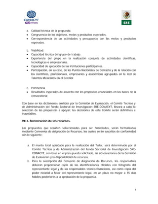 a. Calidad técnica de la propuesta:
   • Congruencia de los objetivos, metas y productos esperados.
   • Correspondencia de las actividades y presupuesto con las metas y productos
      esperados.

   b. Viabilidad:
   • Capacidad técnica del grupo de trabajo.
   • Experiencia del grupo en la realización conjunta de actividades científicas,
      tecnológicas o empresariales.
   • Capacidad de ejecución de las instituciones participantes.
   • Participación, en su caso, de los Puntos Nacionales de Contacto y de la relación con
      los científicos, profesionales, empresarios y académicos agrupados en la Red de
      Talentos Mexicanos en el Exterior.


   c. Pertinencia
   • Resultados esperados de acuerdo con los propósitos enunciados en las bases de la
      convocatoria;

Con base en los dictámenes emitidos por la Comisión de Evaluación, el Comité Técnico y
de Administración del Fondo Sectorial de Investigación SRE-CONACYT, llevará a cabo la
selección de las propuestas a apoyar; las decisiones de este Comité serán definitivas e
inapelables.

VIII. Ministración de los recursos.

Las propuestas que resulten seleccionadas para ser financiadas, serán formalizadas
mediante Convenios de Asignación de Recursos, los cuales serán suscritos de conformidad
con lo siguiente:

                                              
    a. El monto total aprobado para la realización del Taller, será determinado por el
       Comité Técnico y de Administración del Fondo Sectorial de Investigación SRE-
       CONACYT, con base en el presupuesto solicitado, las observaciones de la Comisión
       de Evaluación y la disponibilidad de recursos.
    b. Para la suscripción del Convenio de Asignación de Recursos, los responsables
       deberán proporcionar copia de las identificaciones oficiales con fotografía del
       representante legal y de los responsables técnico-financieros, así como copia del
       poder notarial a favor del representante legal, en un plazo no mayor a 15 días
       hábiles posteriores a la aprobación de la propuesta.



                                                                                       7 
                                             
 
