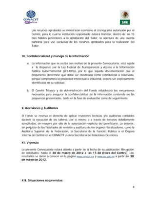 Los recursos aprobados se ministrarán conforme al cronograma autorizado por el
        Comité, para lo cual la institución responsable deberá tramitar, dentro de los 15
        días hábiles posteriores a la aprobación del Taller, la apertura de una cuenta
        bancaria para uso exclusivo de los recursos aprobados para la realización del
        Taller.


IX. Confidencialidad y manejo de la información

    a. La información que se reciba con motivo de la presente Convocatoria, está sujeta
       a lo dispuesto por la Ley Federal de Transparencia y Acceso a la Información
       Pública Gubernamental (LFTAIPG), por lo que aquella documentación que el
       proponente determine que deba ser clasificada como confidencial o reservada,
       porque comprometa la propiedad intelectual o industrial, deberá ser expresamente
       identificada en su solicitud.

    b. El Comité Técnico y de Administración del Fondo establecerá los mecanismos
       necesarios para asegurar la confidencialidad de la información contenida en las
       propuestas presentadas, tanto en la fase de evaluación como de seguimiento.

                                               
X. Revisiones y Auditorías

El Fondo se reserva el derecho de aplicar revisiones técnicas y/o auditorías contables
durante la ejecución de los talleres, por sí mismo o a través de terceros debidamente
acreditados, sin requerir por ello de la autorización explícita del beneficiario. Lo anterior,
sin perjuicio de las facultades de revisión y auditoría de los órganos fiscalizadores, como la
Auditoría Superior de la Federación, la Secretaría de la Función Pública o el Órgano
Interno de Control en el CONACYT y en la Secretaría de Relaciones Exteriores

XI. Vigencia

La presente Convocatoria estará abierta a partir de la fecha de su publicación. Recepción
de solicitudes: hasta el 30 de marzo de 2012 a las 17:30 (Hora del Centro). Los
resultados se darán a conocer en la página www.conacyt.mx y www.sre.gob.mx a partir del 30
de mayo de 2012.




XII. Situaciones no previstas:

                                                                                            8 
                                               
 