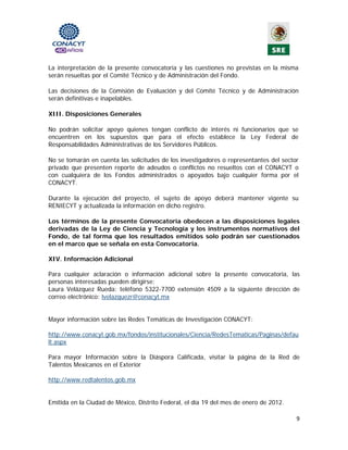 La interpretación de la presente convocatoria y las cuestiones no previstas en la misma
serán resueltas por el Comité Técnico y de Administración del Fondo.

Las decisiones de la Comisión de Evaluación y del Comité Técnico y de Administración
serán definitivas e inapelables.

XIII. Disposiciones Generales

No podrán solicitar apoyo quienes tengan conflicto de interés ni funcionarios que se
encuentren en los supuestos que para el efecto establece la Ley Federal de
Responsabilidades Administrativas de los Servidores Públicos.

No se tomarán en cuenta las solicitudes de los investigadores o representantes del sector
privado que presenten reporte de adeudos o conflictos no resueltos con el CONACYT o
con cualquiera de los Fondos administrados o apoyados bajo cualquier forma por el
CONACYT.

Durante la ejecución del proyecto, el sujeto de apoyo deberá mantener vigente su
RENIECYT y actualizada la información en dicho registro.

Los términos de la presente Convocatoria obedecen a las disposiciones legales
derivadas de la Ley de Ciencia y Tecnología y los instrumentos normativos del
Fondo, de tal forma que los resultados emitidos solo podrán ser cuestionados
en el marco que se señala en esta Convocatoria.
 
XIV. Información Adicional

Para cualquier aclaración o información adicional sobre la presente convocatoria, las
personas interesadas pueden dirigirse:
Laura Velázquez Rueda: teléfono 5322-7700 extensión 4509 a la siguiente dirección de
correo electrónico: lvelazquezr@conacyt.mx


Mayor información sobre las Redes Temáticas de Investigación CONACYT:

http://www.conacyt.gob.mx/fondos/institucionales/Ciencia/RedesTematicas/Paginas/defau
lt.aspx

Para mayor Información sobre la Diáspora Calificada, visitar la página de la Red de
Talentos Mexicanos en el Exterior

http://www.redtalentos.gob.mx


Emitida en la Ciudad de México, Distrito Federal, el día 19 del mes de enero de 2012.

                                                                                        9 
                                              
 